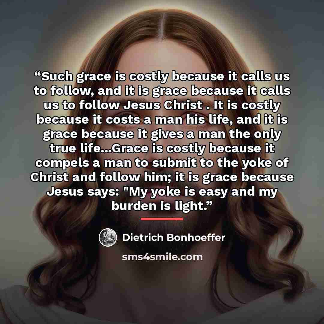 “Such grace is costly because it calls us to follow, and it is grace because it calls us to follow Jesus Christ . It is costly because it costs a man his life, and it is grace because it gives a man the only true life...Grace is costly because it compels a man to submit to the yoke of Christ and…” quote by Dietrich Bonhoeffer