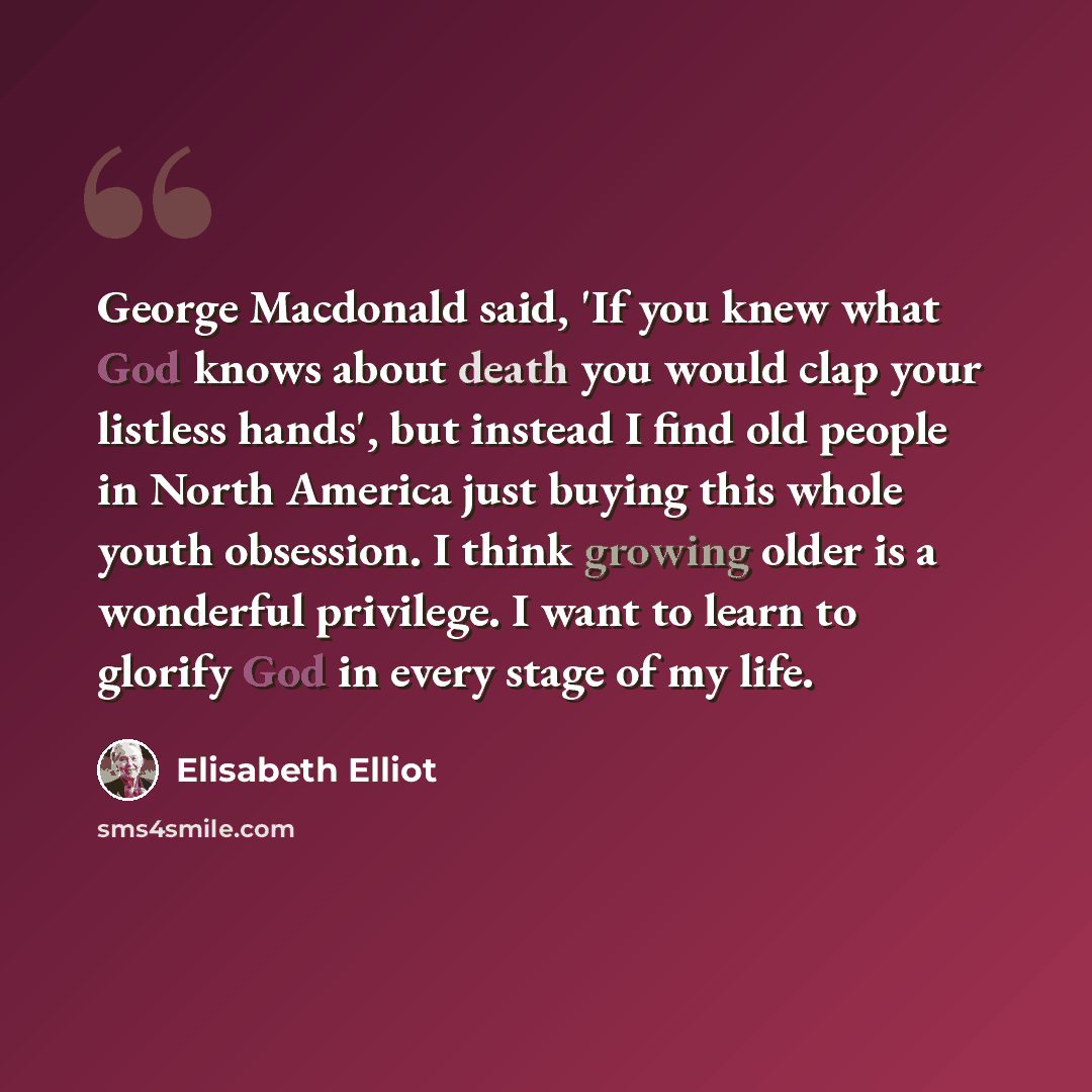 “George Macdonald said, 'If you knew what God knows about death you would clap your listless hands', but instead I find old people in North America just buying this whole youth obsession. I think growing older is a wonderful privilege. I want to learn to glorify God in every stage of my life.” quote by Elisabeth Elliot