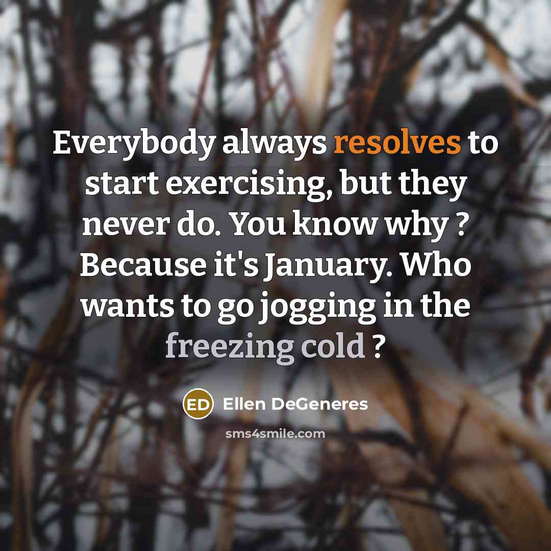 “Everybody always resolves to start exercising, but they never do. You know why ? Because it's January. Who wants to go jogging in the freezing cold ?” quote by Ellen DeGeneres