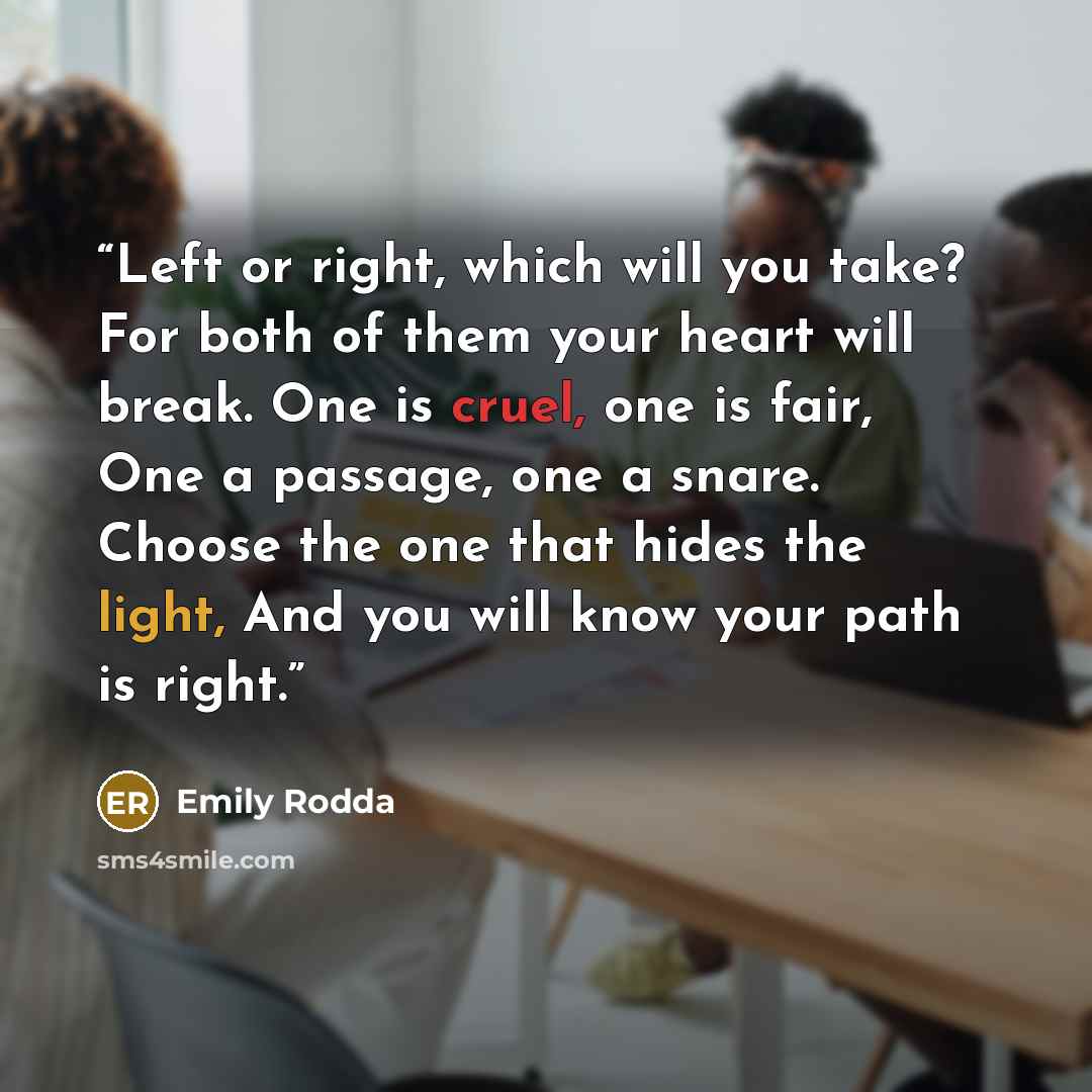 “Left or right, which will you take? For both of them your heart will break. One is cruel, one is fair, One a passage, one a snare. Choose the one that hides the light, And you will know your path is right.” quote by Emily Rodda