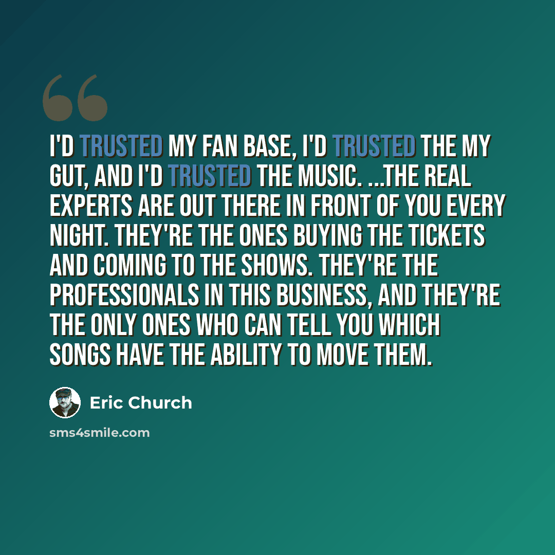 “I'd trusted my fan base, I'd trusted the my gut, and I'd trusted the music. ...the real experts are out there in front of you every night. They're the ones buying the tickets and coming to the shows. They're the professionals in this business, and they're the only ones who can tell you which songs…” quote by Eric Church