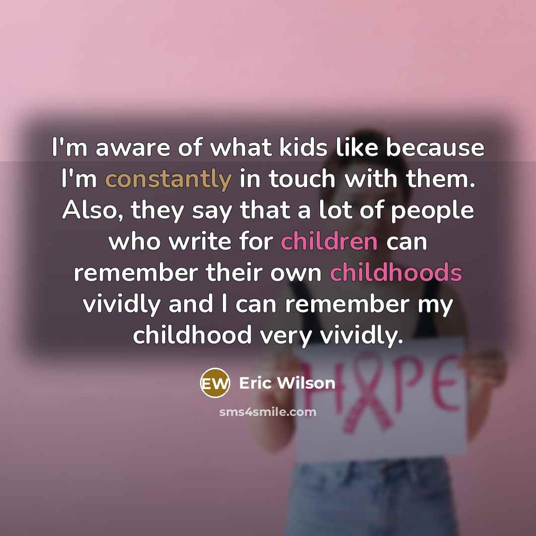 “I'm aware of what kids like because I'm constantly in touch with them. Also, they say that a lot of people who write for children can remember their own childhoods vividly and I can remember my childhood very vividly.” quote by Eric Wilson