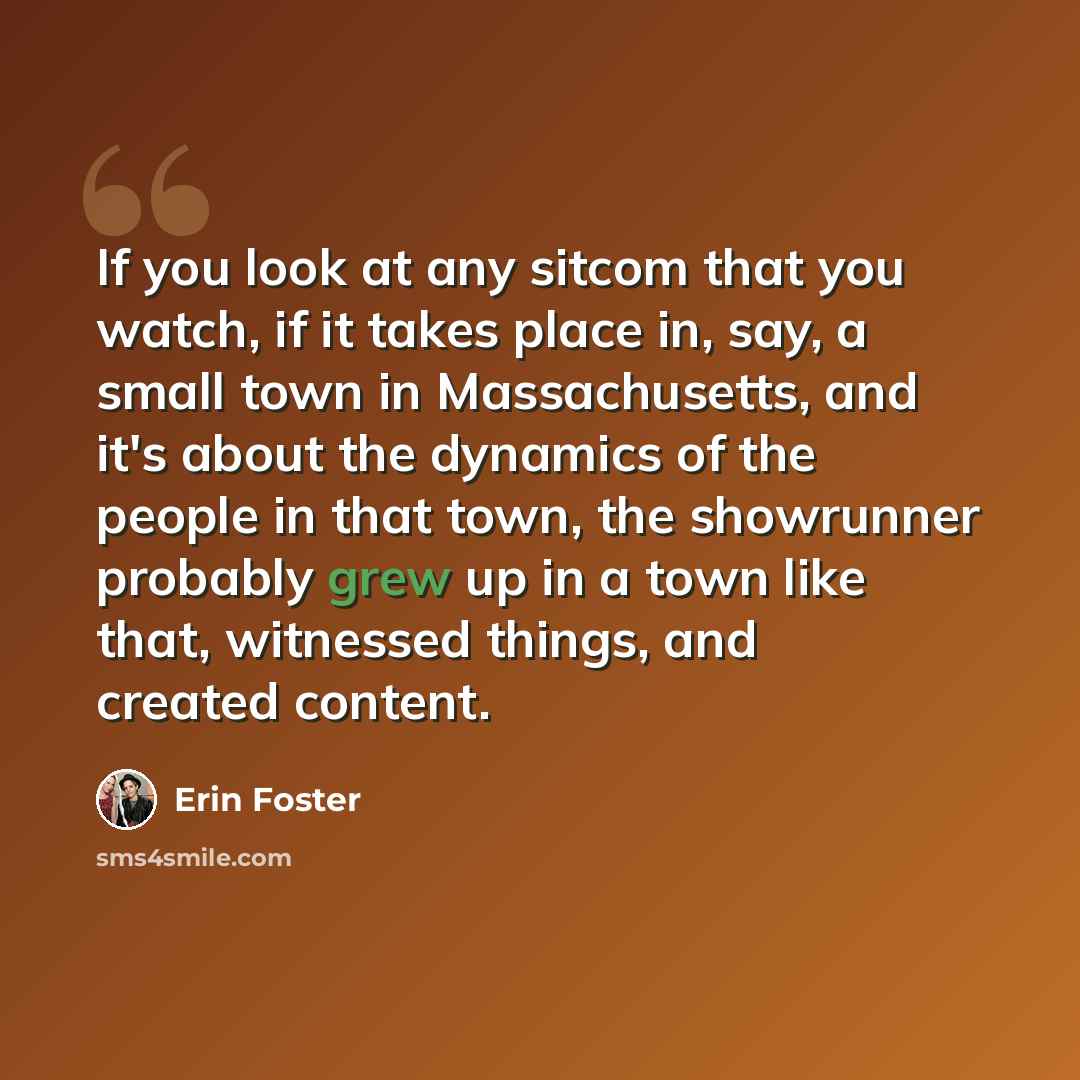 “If you look at any sitcom that you watch, if it takes place in, say, a small town in Massachusetts, and it's about the dynamics of the people in that town, the showrunner probably grew up in a town like that, witnessed things, and created content.” quote by Erin Foster