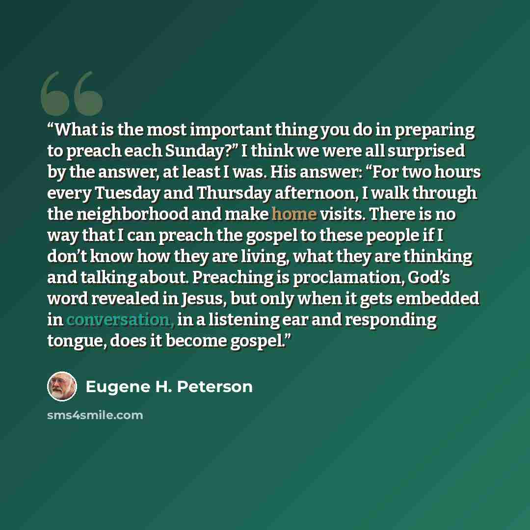 “What is the most important thing you do in preparing to preach each Sunday?” I think we were all surprised by the answer, at least I was. His answer: “For two hours every Tuesday and Thursday afternoon, I walk through the neighborhood and make home visits. There is no way that I can preach the…” quote by Eugene H. Peterson