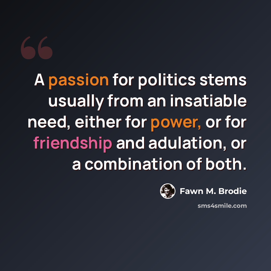 “A passion for politics stems usually from an insatiable need, either for power, or for friendship and adulation, or a combination of both.” quote by Fawn M. Brodie