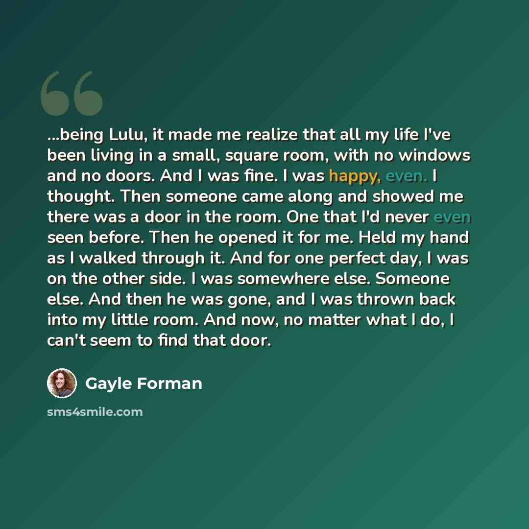“...being Lulu, it made me realize that all my life I've been living in a small, square room, with no windows and no doors. And I was fine. I was happy, even. I thought. Then someone came along and showed me there was a door in the room. One that I'd never even seen before. Then he opened it for…” quote by Gayle Forman