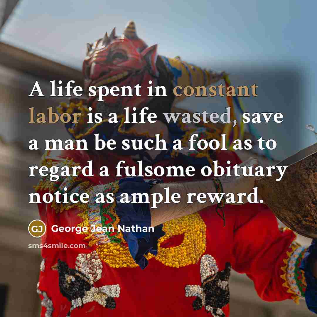 “A life spent in constant labor is a life wasted, save a man be such a fool as to regard a fulsome obituary notice as ample reward.” quote by George Jean Nathan