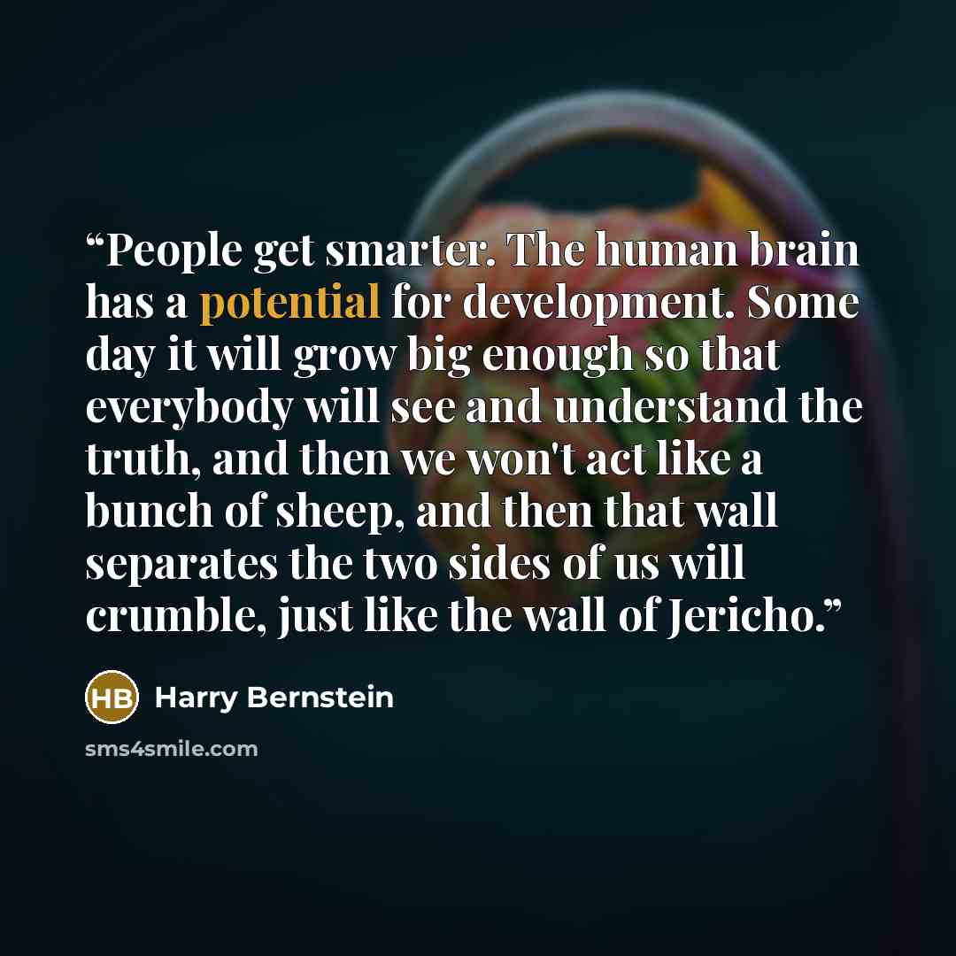 “People get smarter. The human brain has a potential for development. Some day it will grow big enough so that everybody will see and understand the truth, and then we won't act like a bunch of sheep, and then that wall separates the two sides of us will crumble, just like the wall of Jericho.” quote by Harry Bernstein