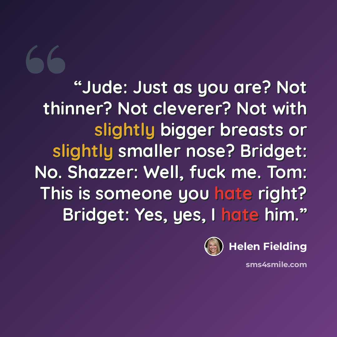 “Jude: Just as you are? Not thinner? Not cleverer? Not with slightly bigger breasts or slightly smaller nose? Bridget: No. Shazzer: Well, fuck me. Tom: This is someone you hate right? Bridget: Yes, yes, I hate him.” quote by Helen Fielding