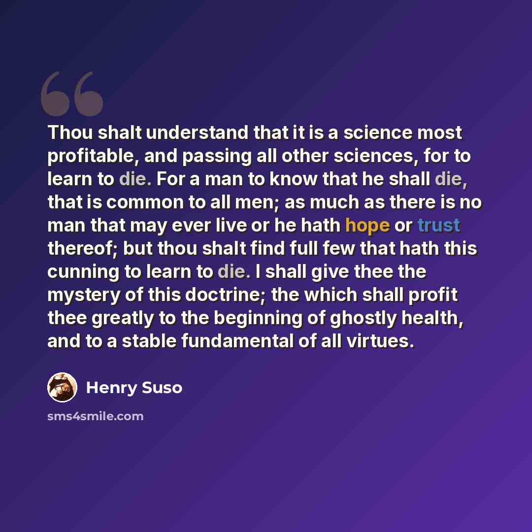 “Thou shalt understand that it is a science most profitable, and passing all other sciences, for to learn to die. For a man to know that he shall die, that is common to all men; as much as there is no man that may ever live or he hath hope or trust thereof; but thou shalt find full few that hath…” quote by Henry Suso
