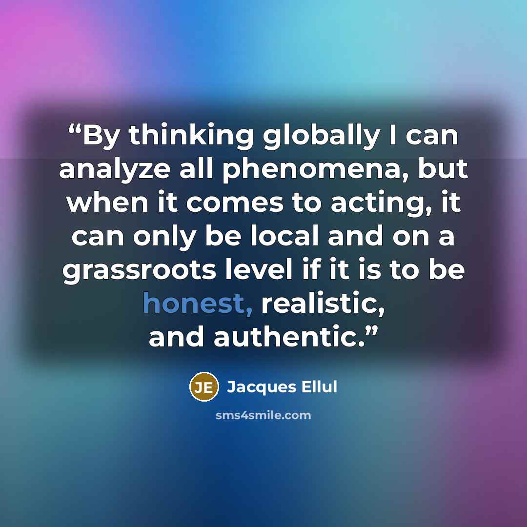 “By thinking globally I can analyze all phenomena, but when it comes to acting, it can only be local and on a grassroots level if it is to be honest, realistic, and authentic.” quote by Jacques Ellul