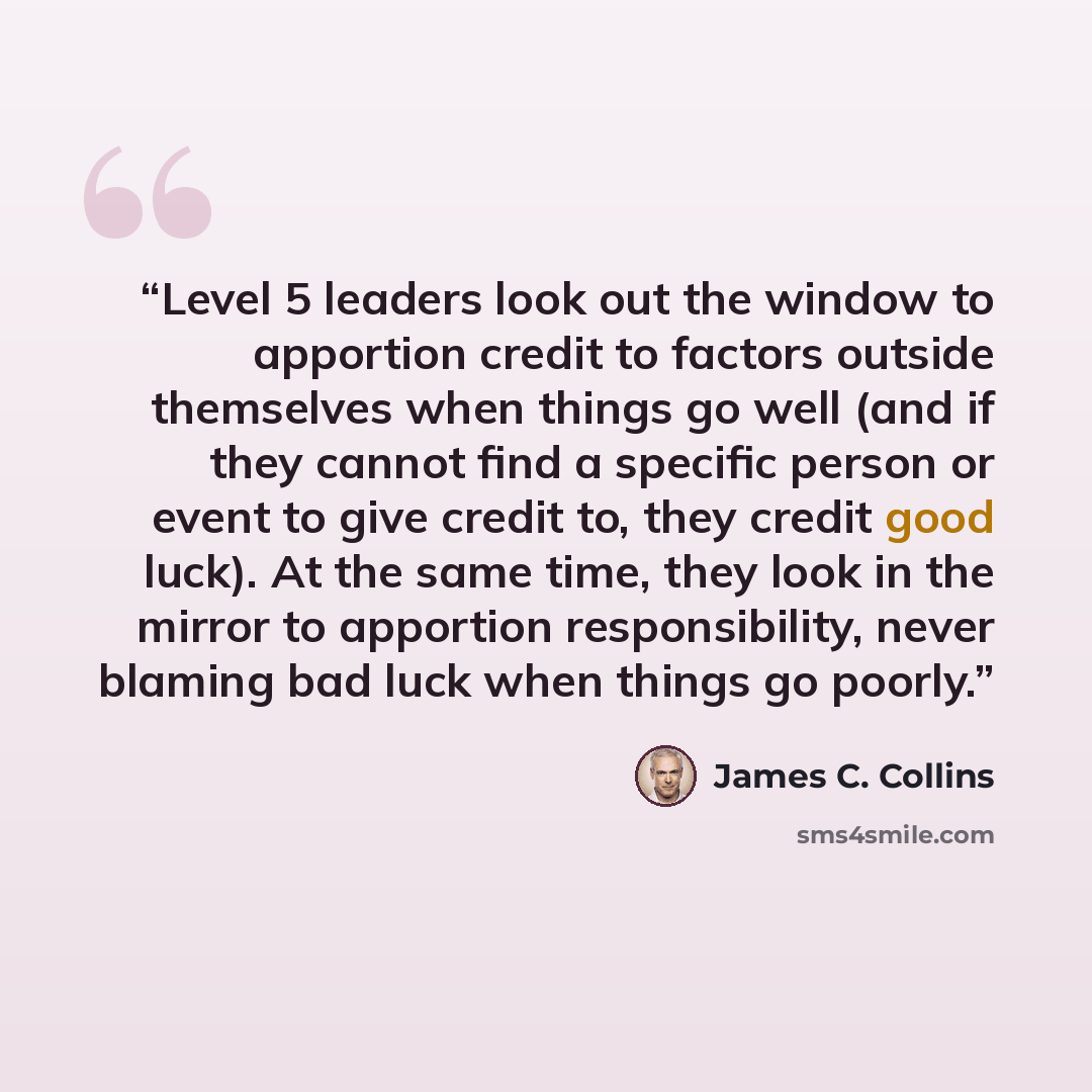“Level 5 leaders look out the window to apportion credit to factors outside themselves when things go well (and if they cannot find a specific person or event to give credit to, they credit good luck). At the same time, they look in the mirror to apportion responsibility, never blaming bad luck…” quote by James C. Collins