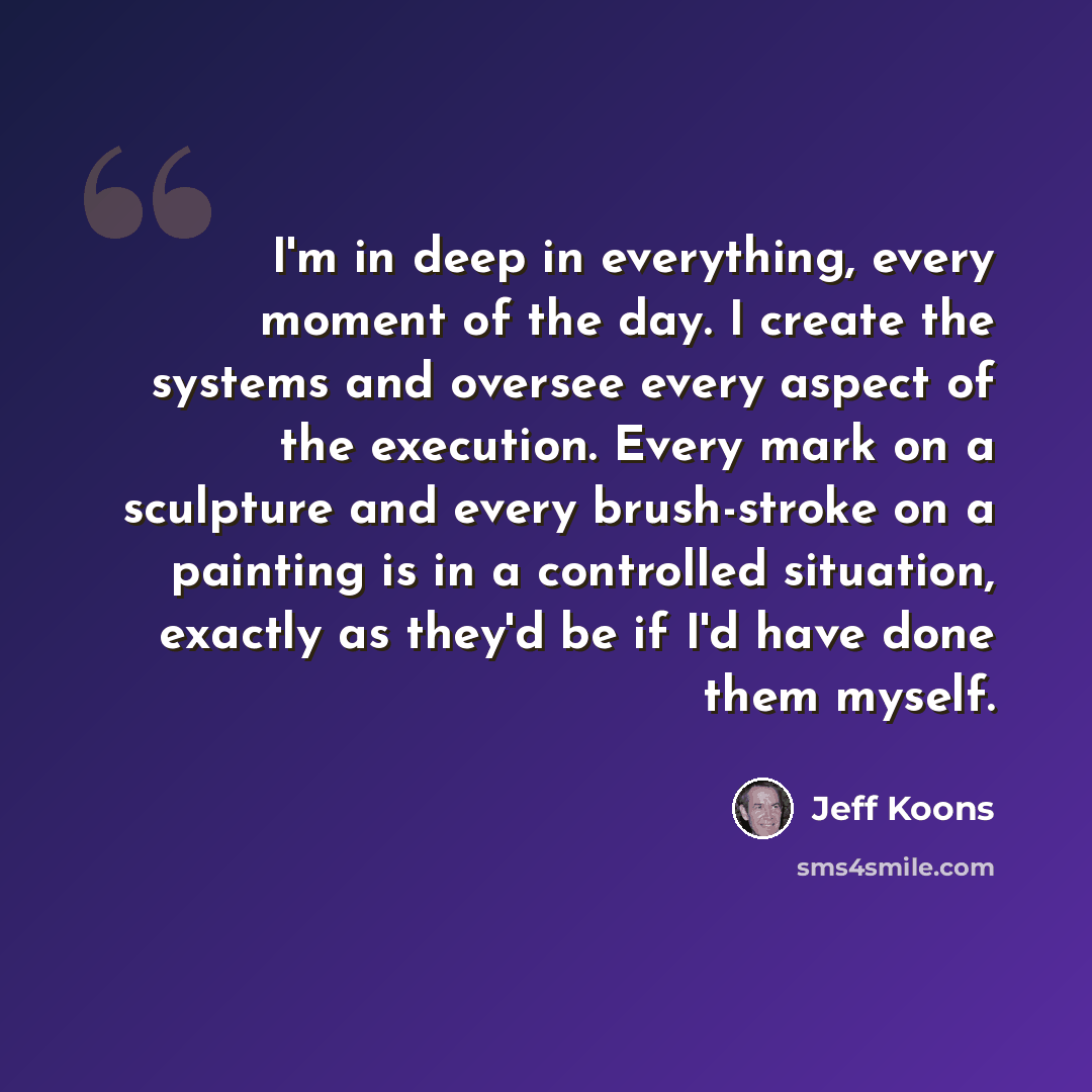 “I'm in deep in everything, every moment of the day. I create the systems and oversee every aspect of the execution. Every mark on a sculpture and every brush-stroke on a painting is in a controlled situation, exactly as they'd be if I'd have done them myself.” quote by Jeff Koons