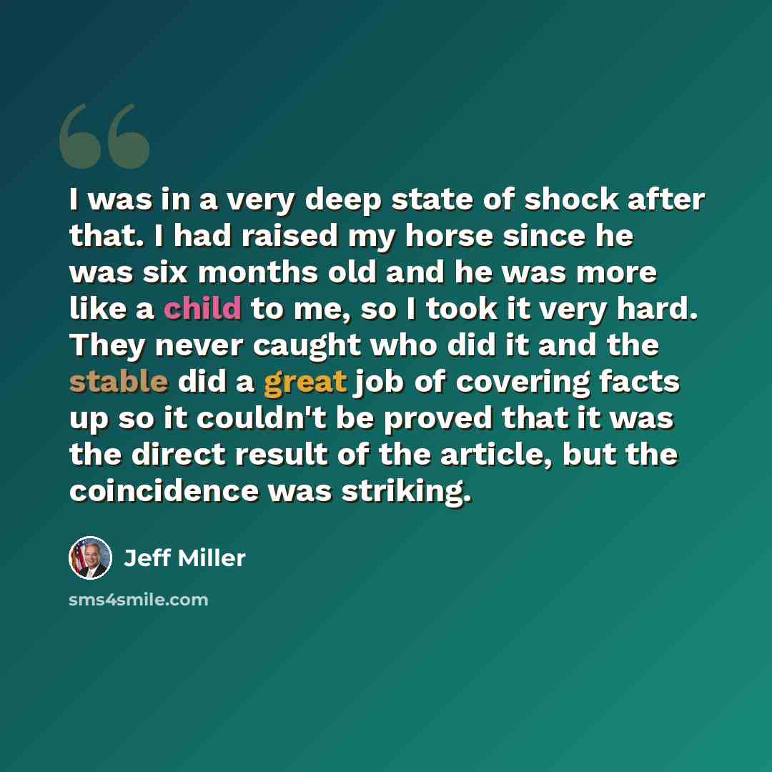 “I was in a very deep state of shock after that. I had raised my horse since he was six months old and he was more like a child to me, so I took it very hard. They never caught who did it and the stable did a great job of covering facts up so it couldn't be proved that it was the direct result of…” quote by Jeff Miller
