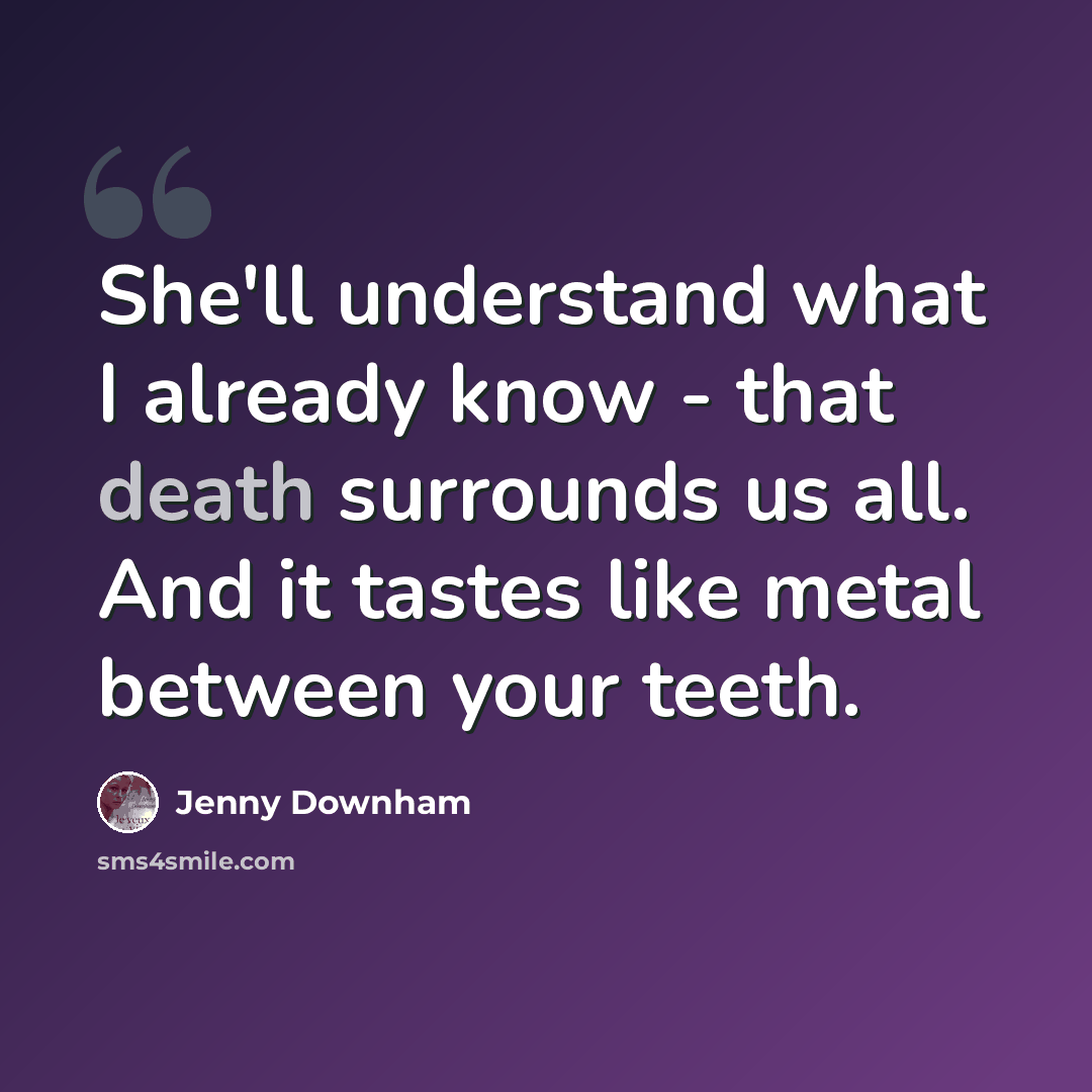 “She'll understand what I already know - that death surrounds us all. And it tastes like metal between your teeth.” quote by Jenny Downham