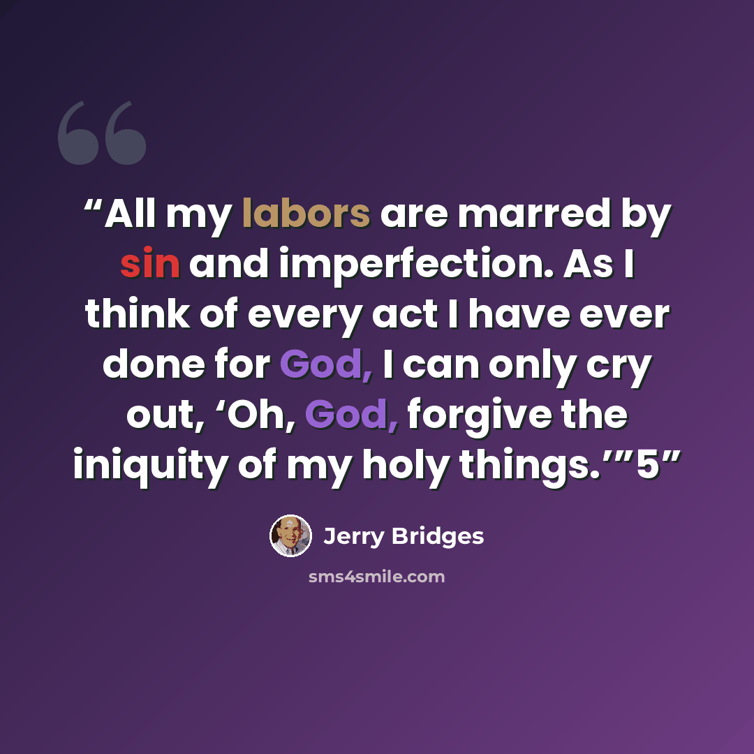 “All my labors are marred by sin and imperfection. As I think of every act I have ever done for God, I can only cry out, ‘Oh, God, forgive the iniquity of my holy things.’”5” quote by Jerry Bridges