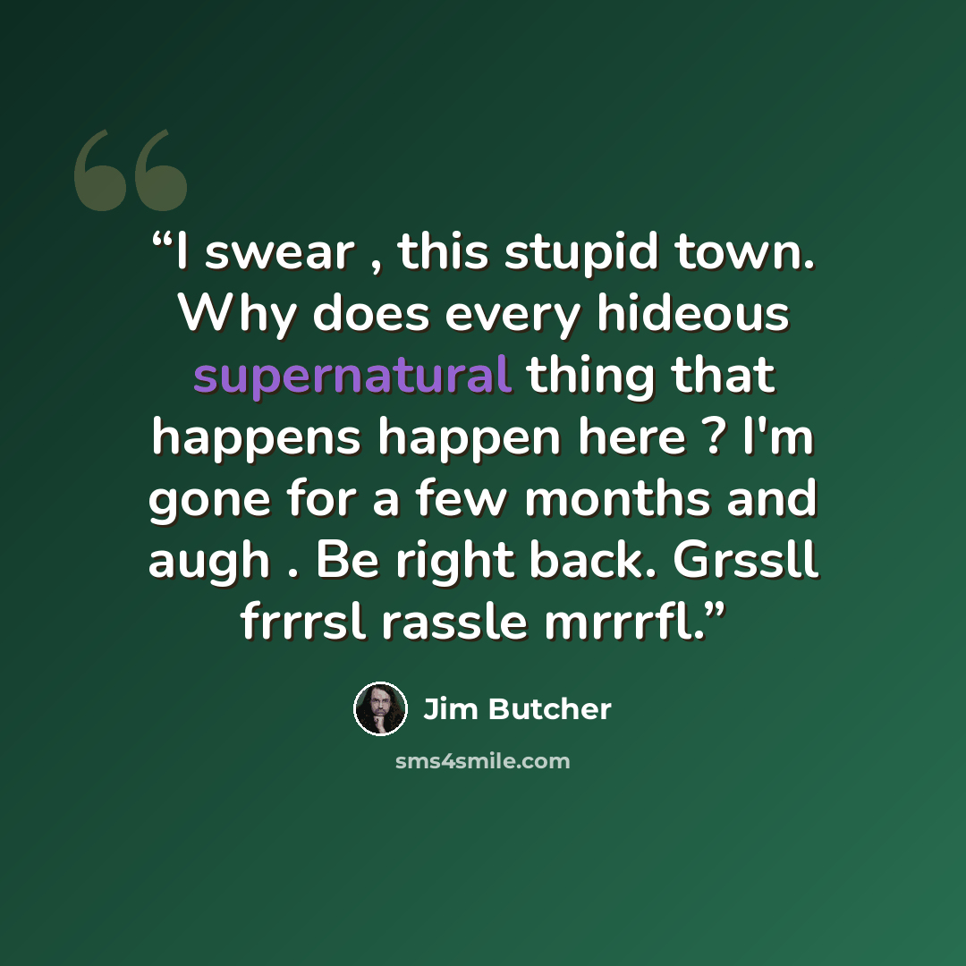 “I swear , this stupid town. Why does every hideous supernatural thing that happens happen here ? I'm gone for a few months and augh . Be right back. Grssll frrrsl rassle mrrrfl.” quote by Jim Butcher
