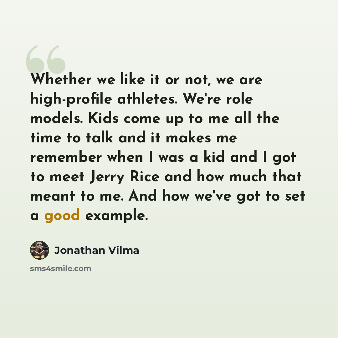 “Whether we like it or not, we are high-profile athletes. We're role models. Kids come up to me all the time to talk and it makes me remember when I was a kid and I got to meet Jerry Rice and how much that meant to me. And how we've got to set a good example.” quote by Jonathan Vilma