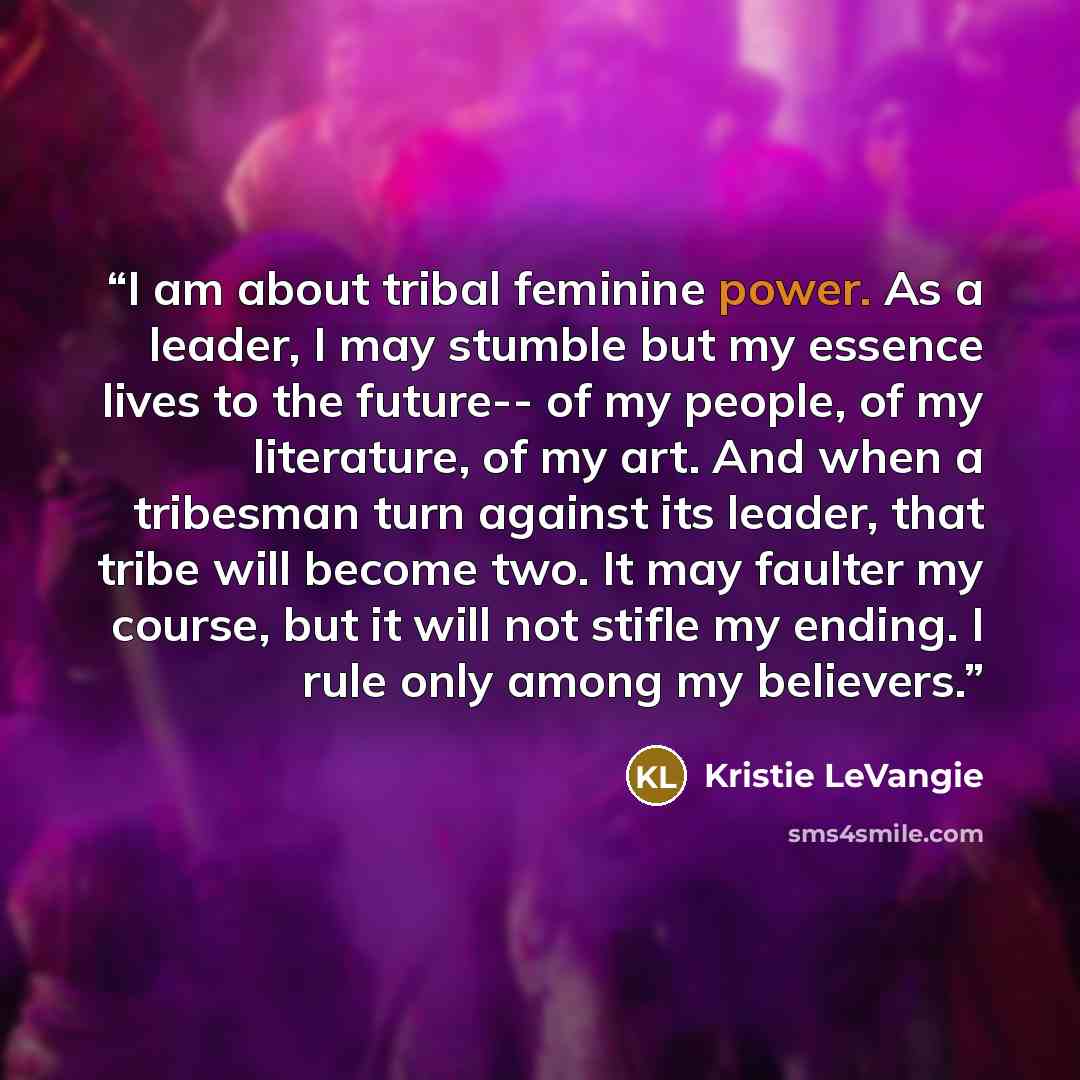 “I am about tribal feminine power. As a leader, I may stumble but my essence lives to the future-- of my people, of my literature, of my art. And when a tribesman turn against its leader, that tribe will become two. It may faulter my course, but it will not stifle my ending. I rule only among my…” quote by Kristie LeVangie
