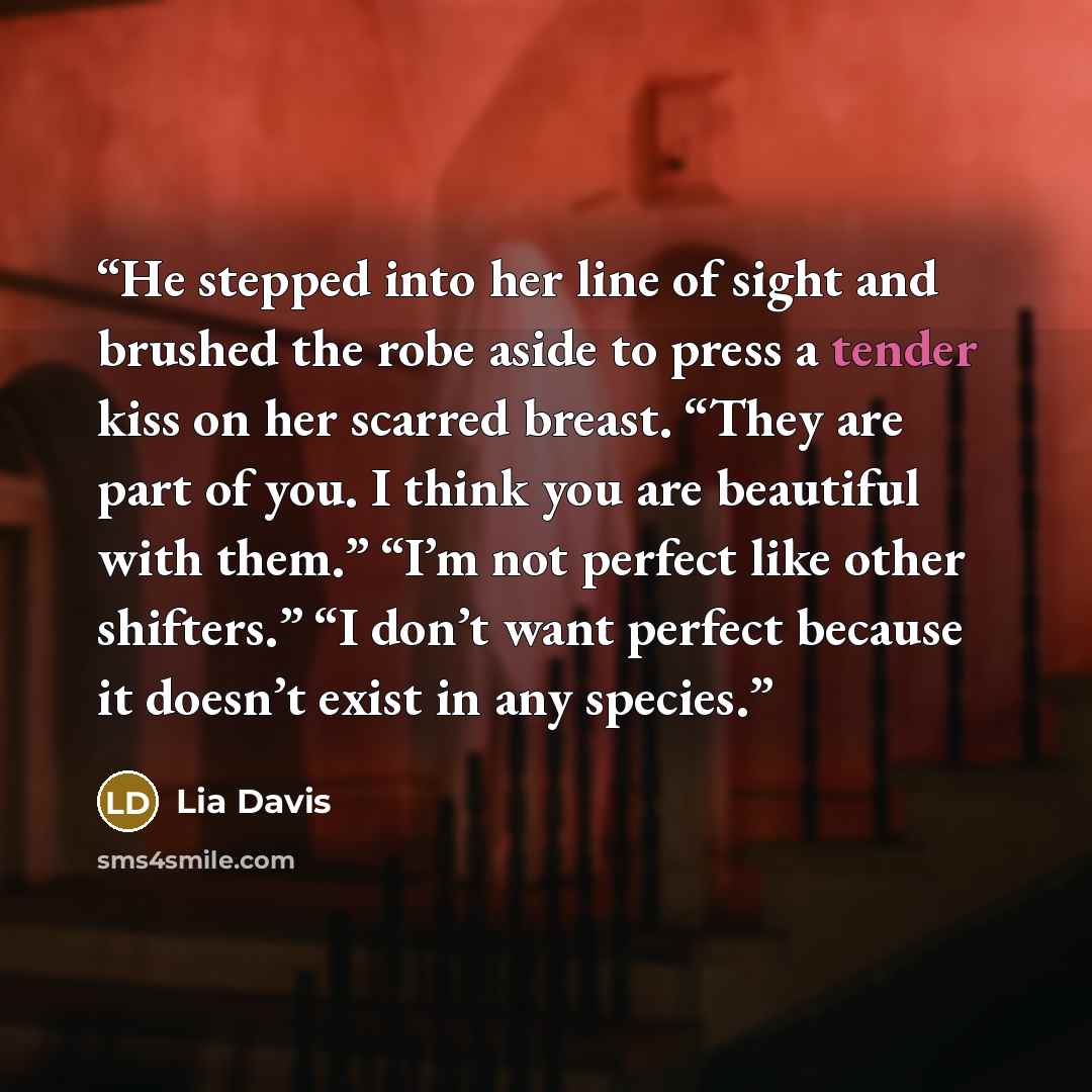 “He stepped into her line of sight and brushed the robe aside to press a tender kiss on her scarred breast. “They are part of you. I think you are beautiful with them.” “I’m not perfect like other shifters.” “I don’t want perfect because it doesn’t exist in any species.” quote by Lia Davis