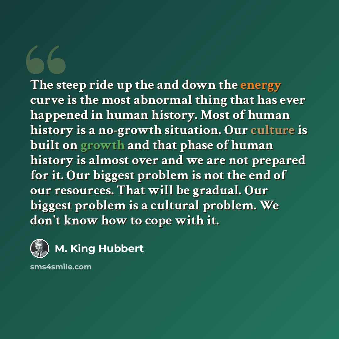 “The steep ride up the and down the energy curve is the most abnormal thing that has ever happened in human history. Most of human history is a no-growth situation. Our culture is built on growth and that phase of human history is almost over and we are not prepared for it. Our biggest problem is…” quote by M. King Hubbert
