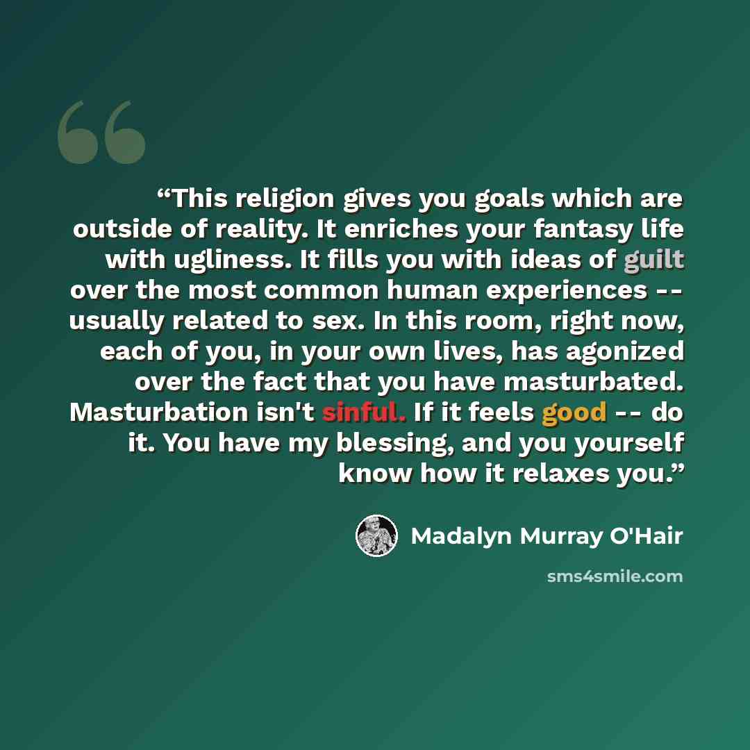 “This religion gives you goals which are outside of reality. It enriches your fantasy life with ugliness. It fills you with ideas of guilt over the most common human experiences -- usually related to sex. In this room, right now, each of you, in your own lives, has agonized over the fact that you…” quote by Madalyn Murray O'Hair