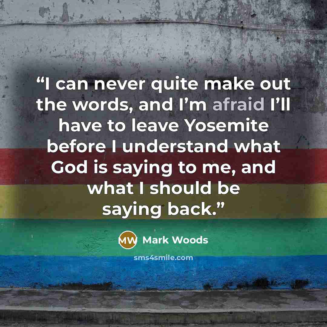 “I can never quite make out the words, and I’m afraid I’ll have to leave Yosemite before I understand what God is saying to me, and what I should be saying back.” quote by Mark Woods