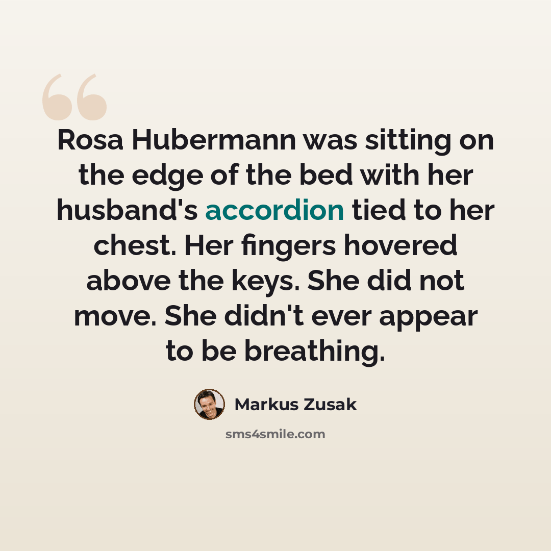“Rosa Hubermann was sitting on the edge of the bed with her husband's accordion tied to her chest. Her fingers hovered above the keys. She did not move. She didn't ever appear to be breathing.” quote by Markus Zusak
