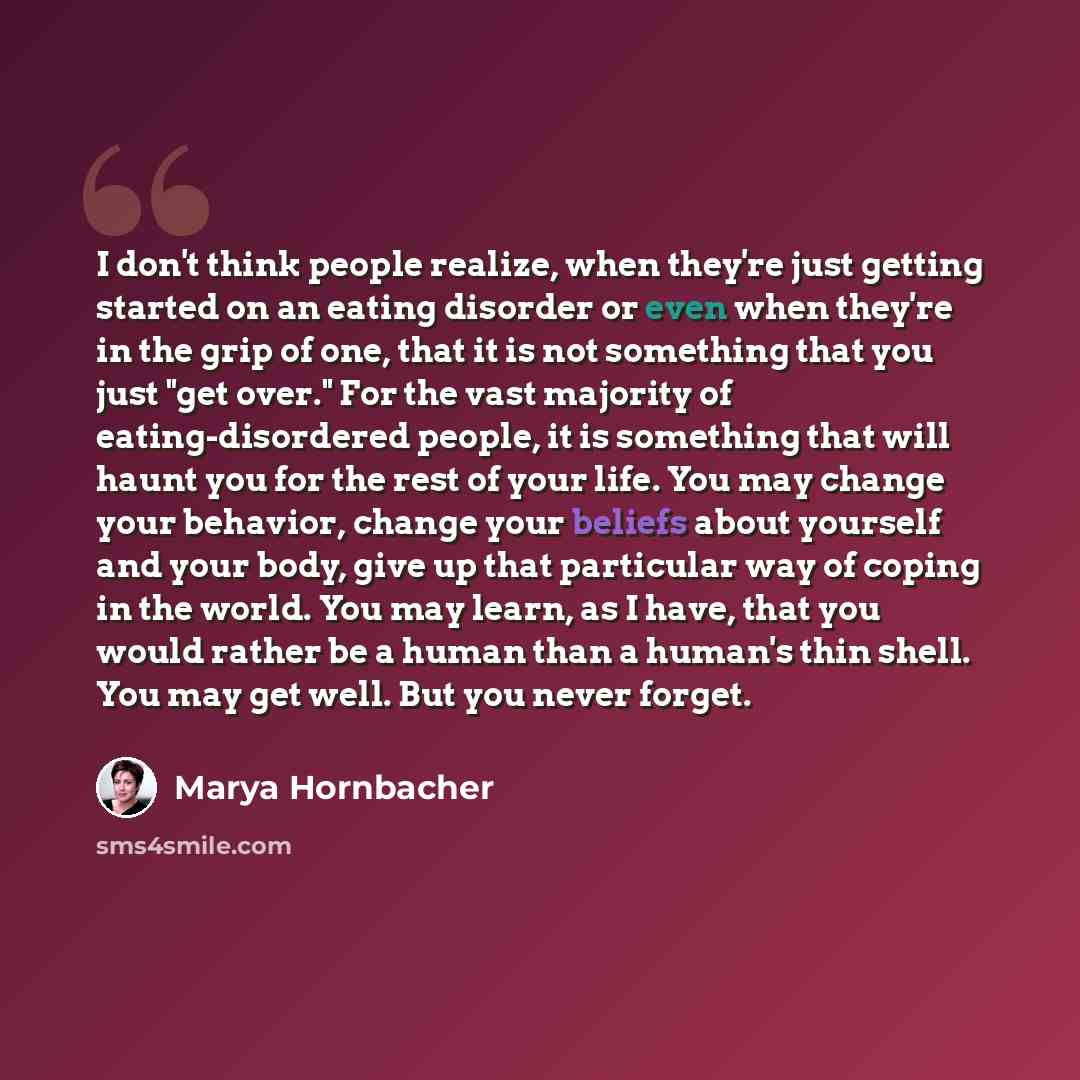 “I don't think people realize, when they're just getting started on an eating disorder or even when they're in the grip of one, that it is not something that you just "get over." For the vast majority of eating-disordered people, it is something that will haunt you for the rest of your life. You…” quote by Marya Hornbacher