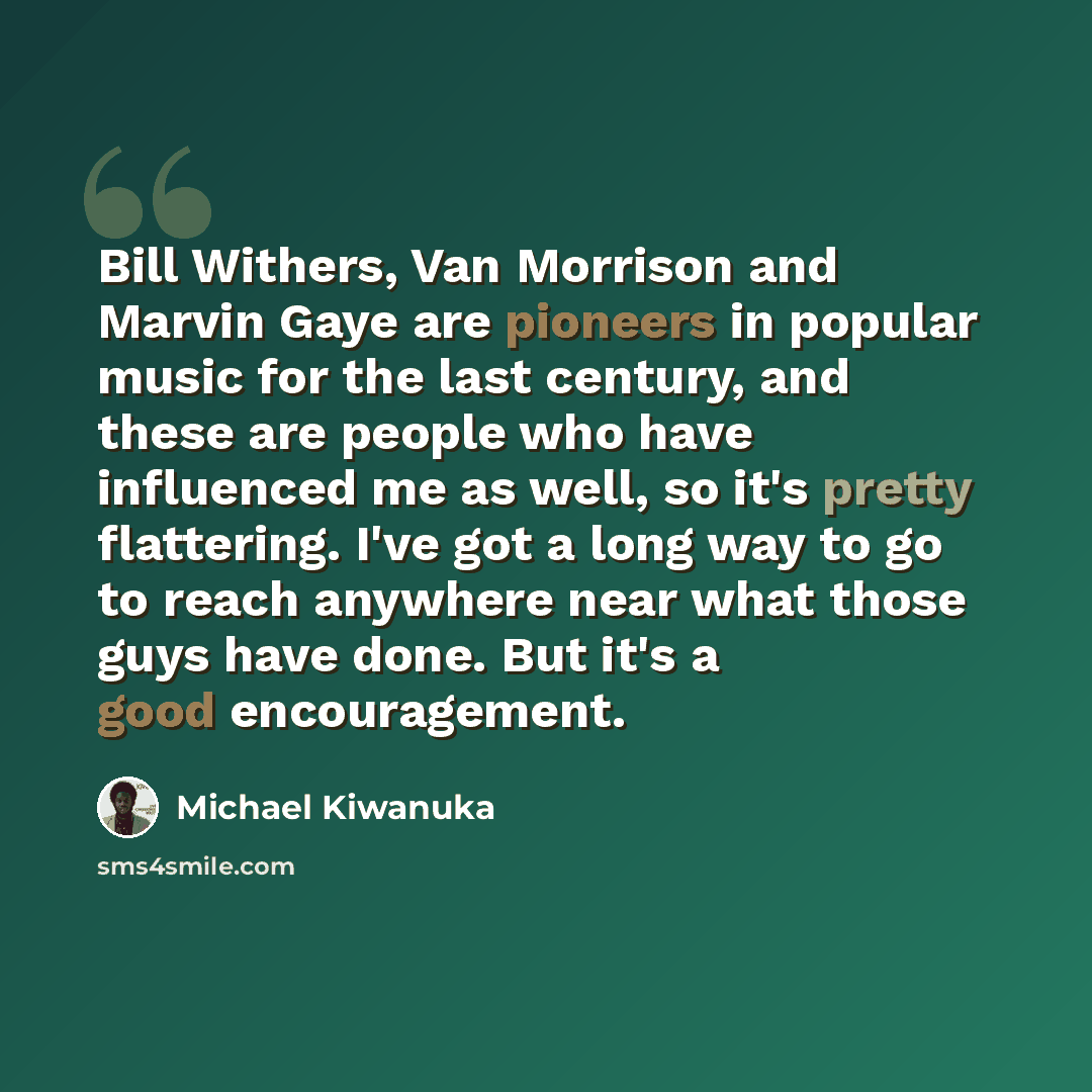 “Bill Withers, Van Morrison and Marvin Gaye are pioneers in popular music for the last century, and these are people who have influenced me as well, so it's pretty flattering. I've got a long way to go to reach anywhere near what those guys have done. But it's a good encouragement.” quote by Michael Kiwanuka