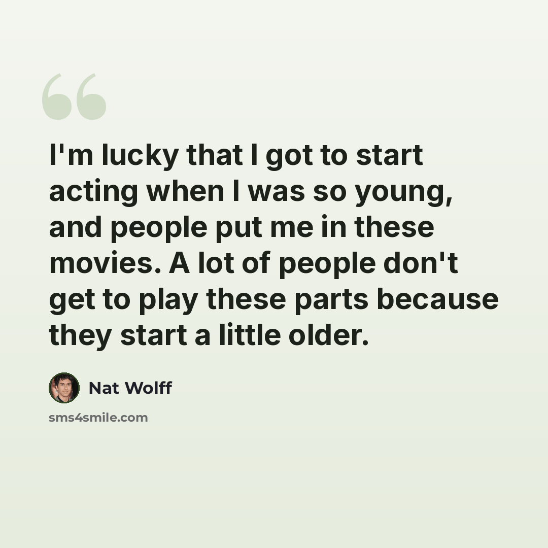 “I'm lucky that I got to start acting when I was so young, and people put me in these movies. A lot of people don't get to play these parts because they start a little older.” quote by Nat Wolff