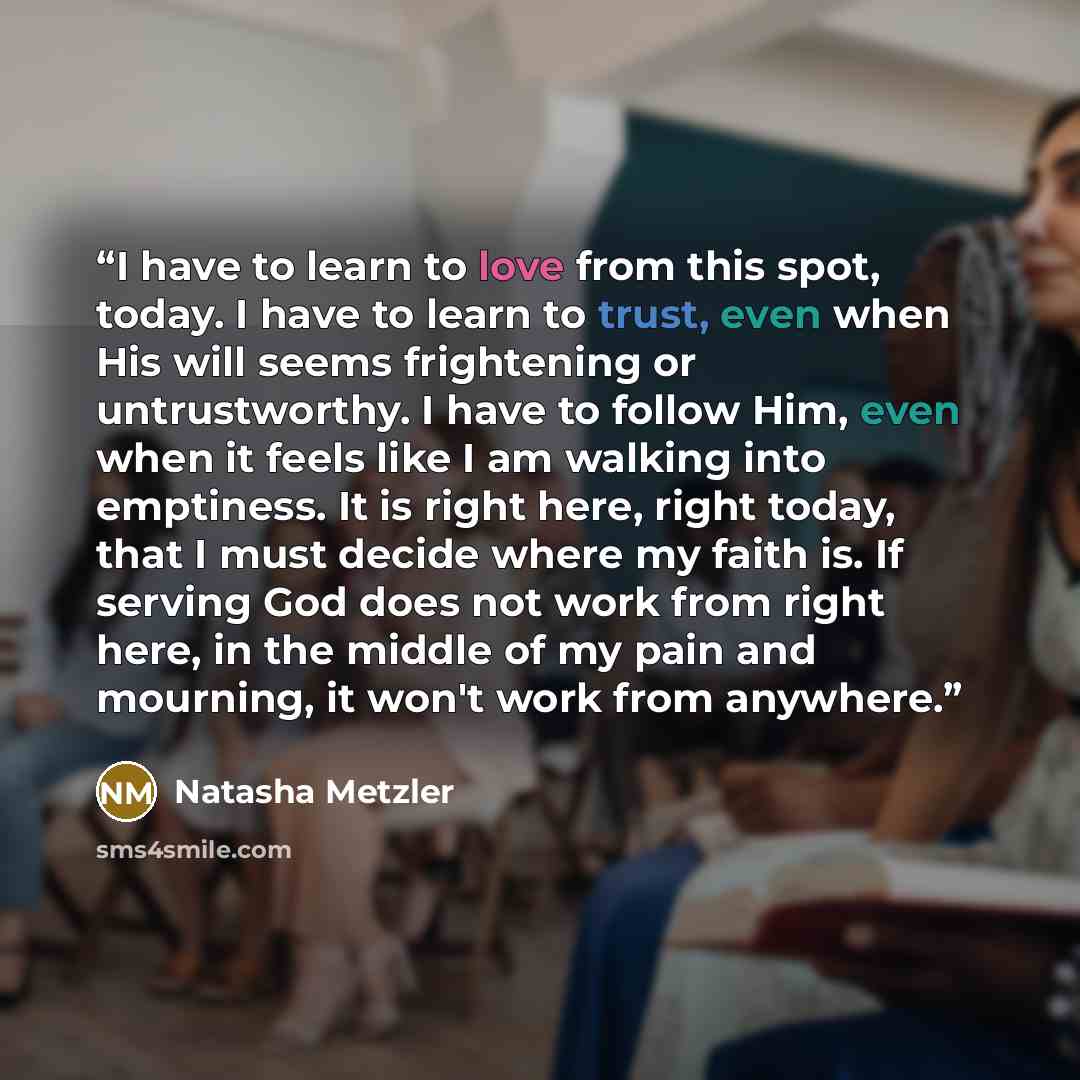 “I have to learn to love from this spot, today. I have to learn to trust, even when His will seems frightening or untrustworthy. I have to follow Him, even when it feels like I am walking into emptiness. It is right here, right today, that I must decide where my faith is. If serving God does not…” quote by Natasha Metzler