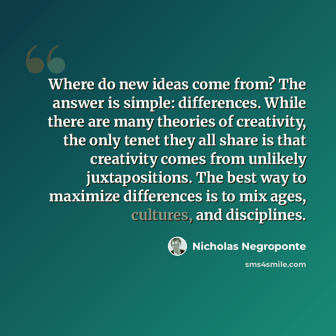 “Where do new ideas come from? The answer is simple: differences. While there are many theories of creativity, the only tenet they all share is that creativity comes from unlikely juxtapositions. The best way to maximize differences is to mix ages, cultures, and disciplines.” quote by Nicholas Negroponte