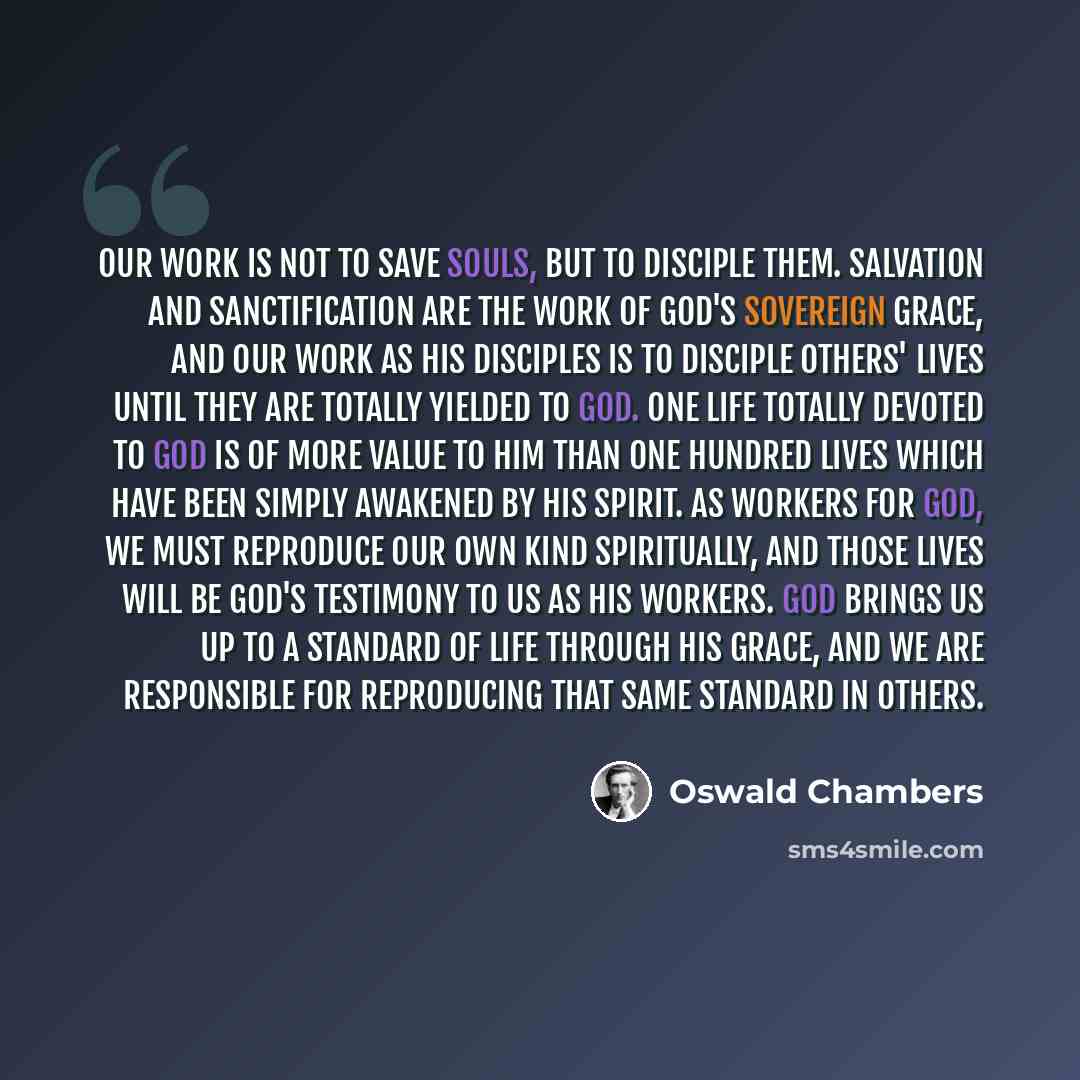 “Our work is not to save souls, but to disciple them. Salvation and sanctification are the work of God's sovereign grace, and our work as His disciples is to disciple others' lives until they are totally yielded to God. One life totally devoted to God is of more value to Him than one hundred lives…” quote by Oswald Chambers