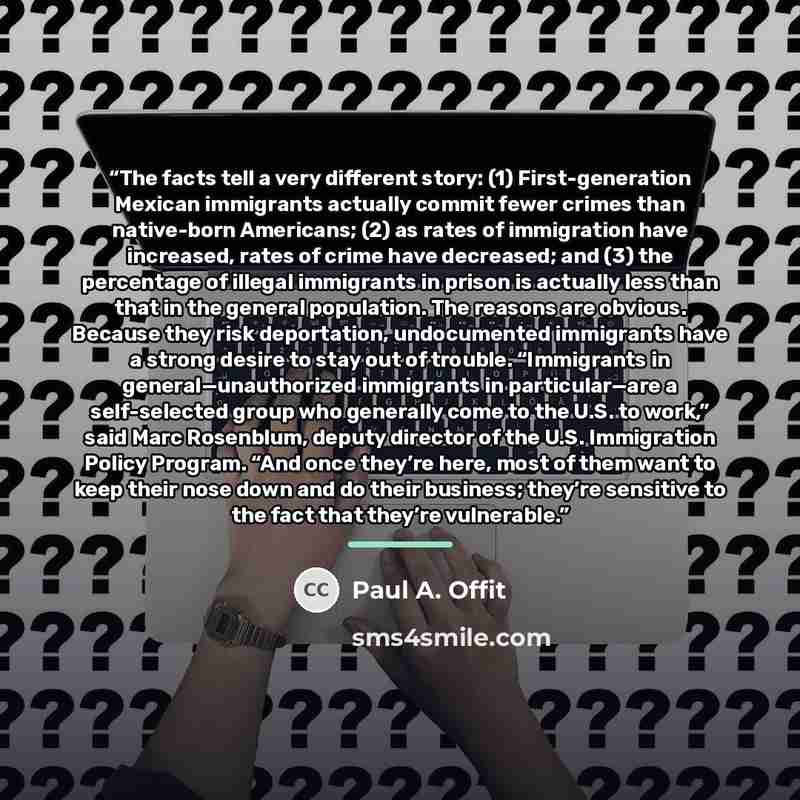 “The facts tell a very different story: (1) First-generation Mexican immigrants actually commit fewer crimes than native-born Americans; (2) as rates of immigration have increased, rates of crime have decreased; and (3) the percentage of illegal immigrants in prison is actually less than that in…” quote by Paul A. Offit