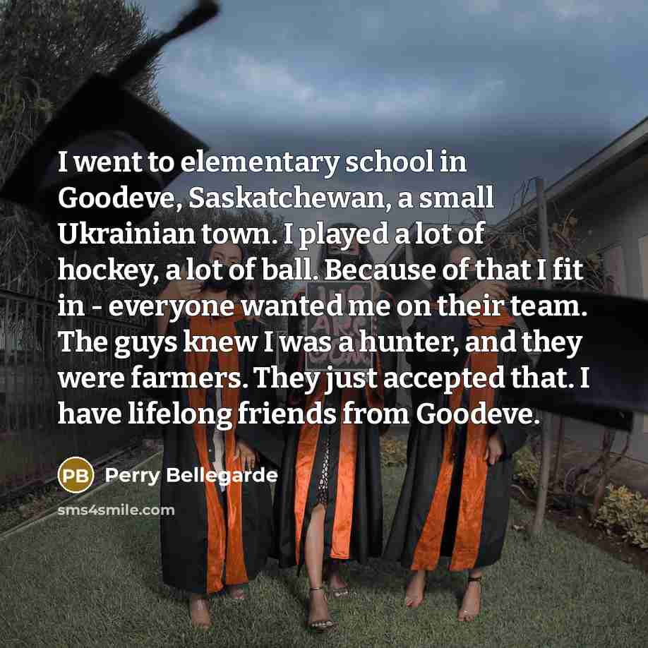“I went to elementary school in Goodeve, Saskatchewan, a small Ukrainian town. I played a lot of hockey, a lot of ball. Because of that I fit in - everyone wanted me on their team. The guys knew I was a hunter, and they were farmers. They just accepted that. I have lifelong friends from Goodeve.” quote by Perry Bellegarde