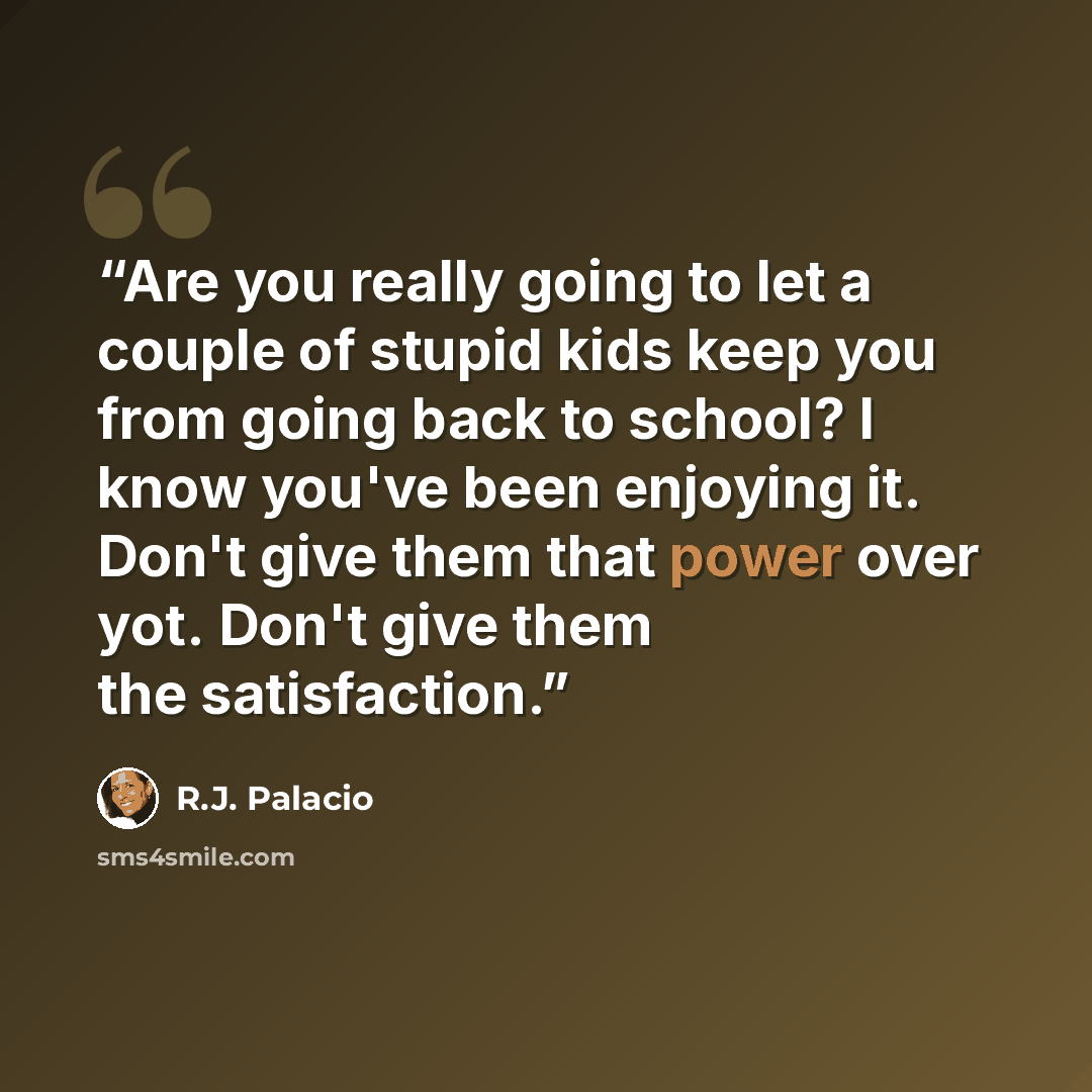 “Are you really going to let a couple of stupid kids keep you from going back to school? I know you've been enjoying it. Don't give them that power over yot. Don't give them the satisfaction.” quote by R.J. Palacio