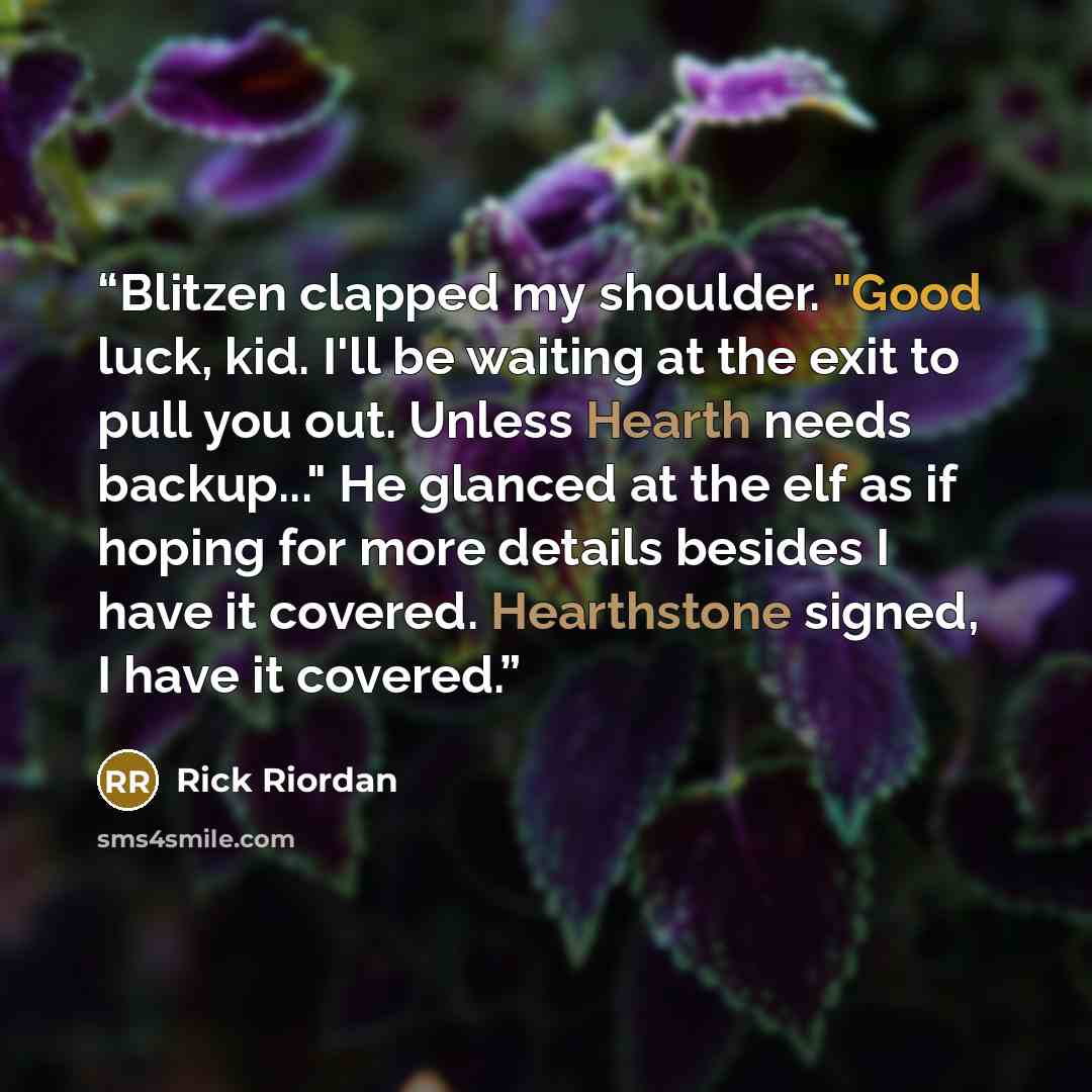 “Blitzen clapped my shoulder. "Good luck, kid. I'll be waiting at the exit to pull you out. Unless Hearth needs backup..." He glanced at the elf as if hoping for more details besides I have it covered. Hearthstone signed, I have it covered.” quote by Rick Riordan