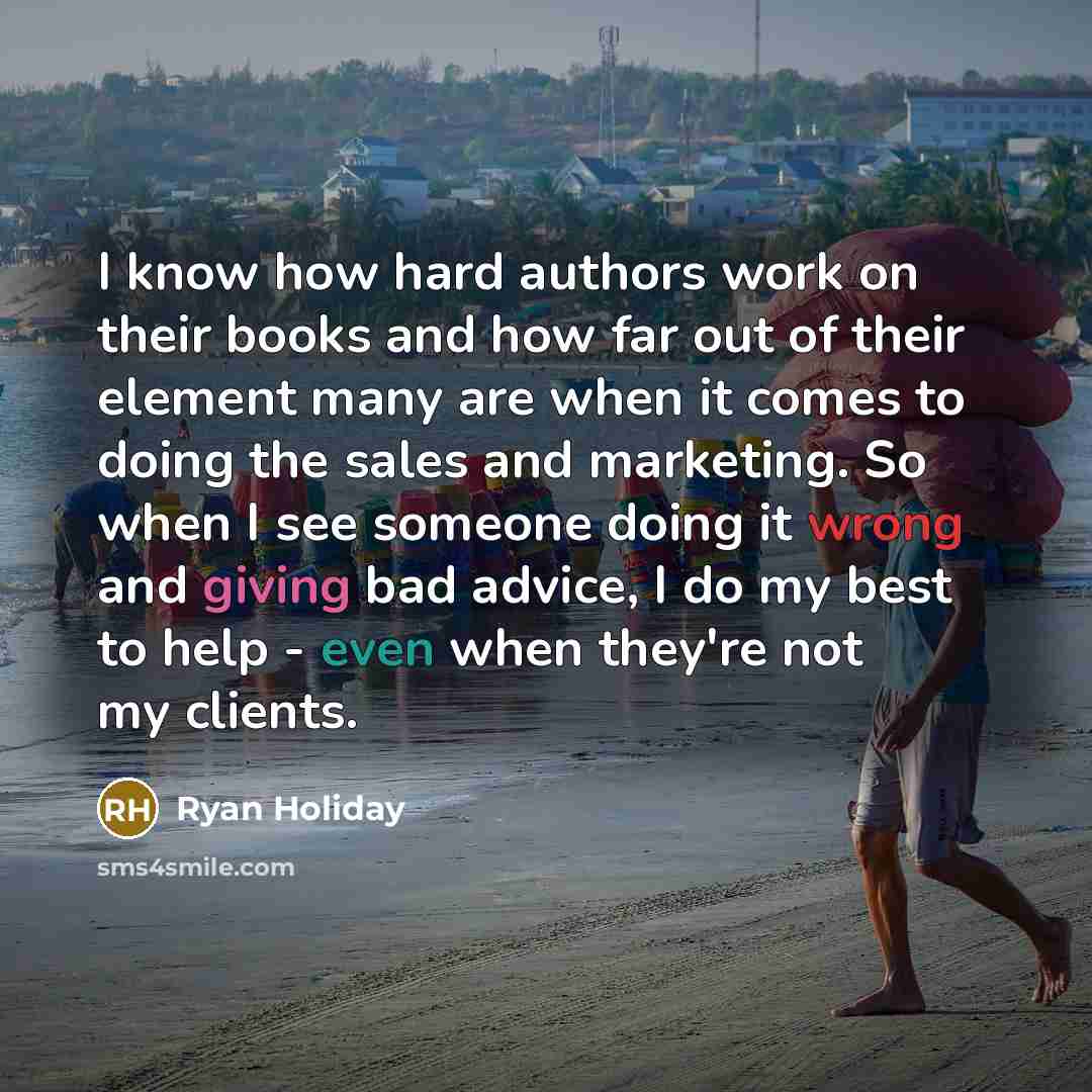 “I know how hard authors work on their books and how far out of their element many are when it comes to doing the sales and marketing. So when I see someone doing it wrong and giving bad advice, I do my best to help - even when they're not my clients.” quote by Ryan Holiday