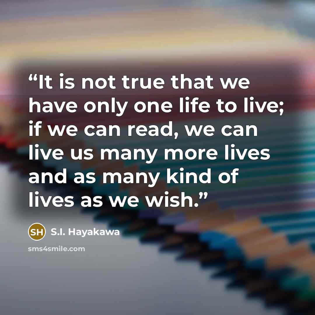 “It is not true that we have only one life to live; if we can read, we can live us many more lives and as many kind of lives as we wish.” quote by S.I. Hayakawa