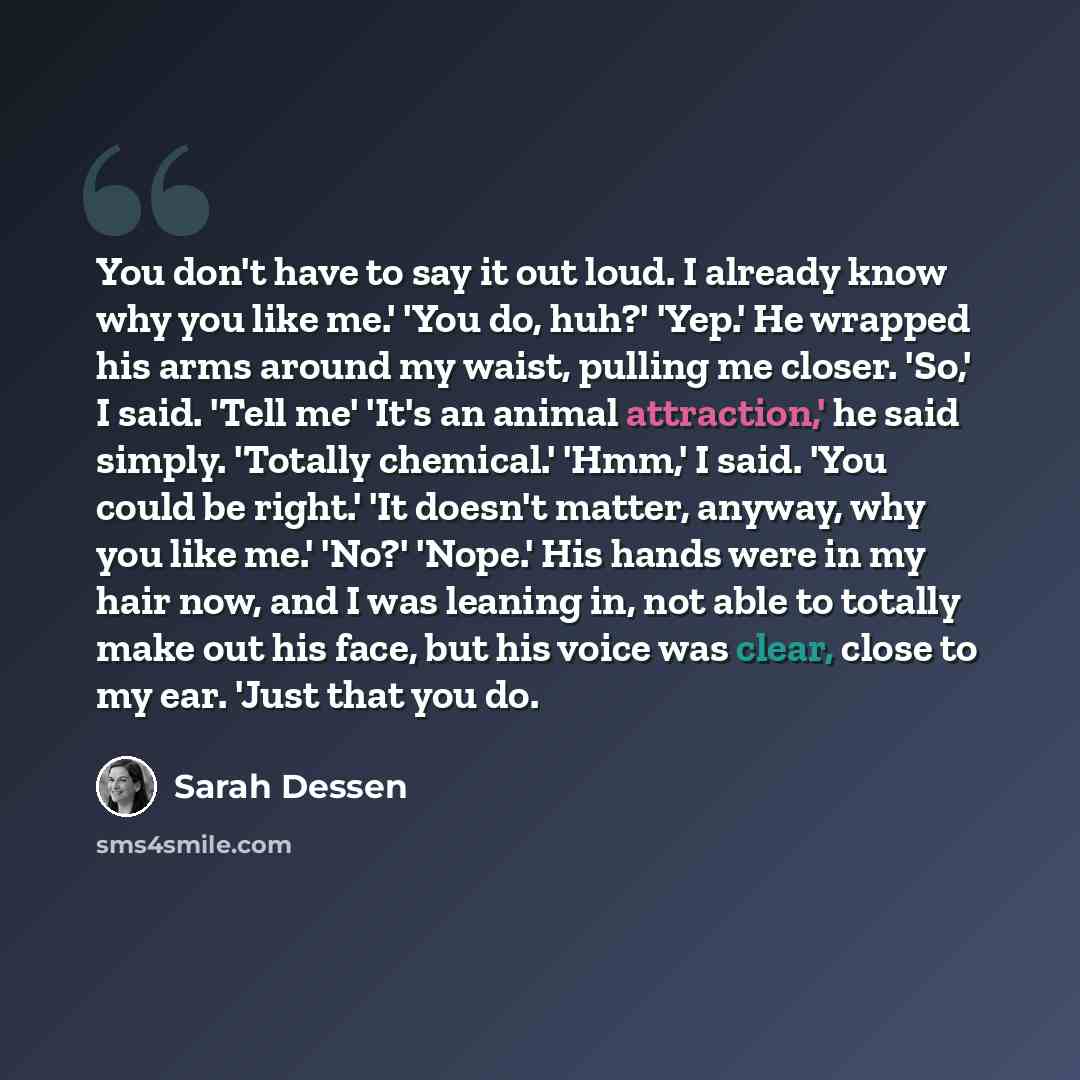 “You don't have to say it out loud. I already know why you like me.' 'You do, huh?' 'Yep.' He wrapped his arms around my waist, pulling me closer. 'So,' I said. 'Tell me' 'It's an animal attraction,' he said simply. 'Totally chemical.' 'Hmm,' I said. 'You could be right.' 'It doesn't matter…” quote by Sarah Dessen