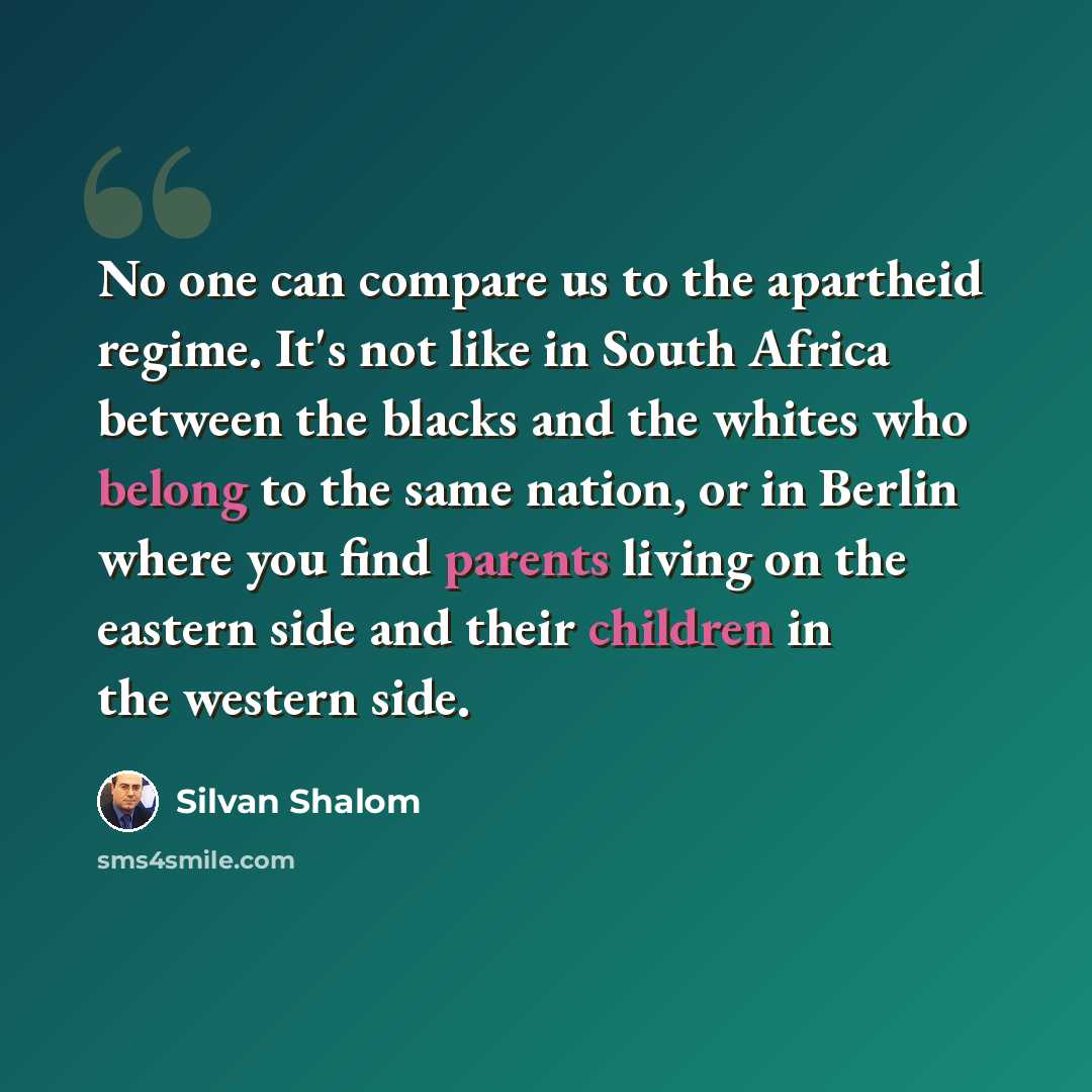 “No one can compare us to the apartheid regime. It's not like in South Africa between the blacks and the whites who belong to the same nation, or in Berlin where you find parents living on the eastern side and their children in the western side.” quote by Silvan Shalom