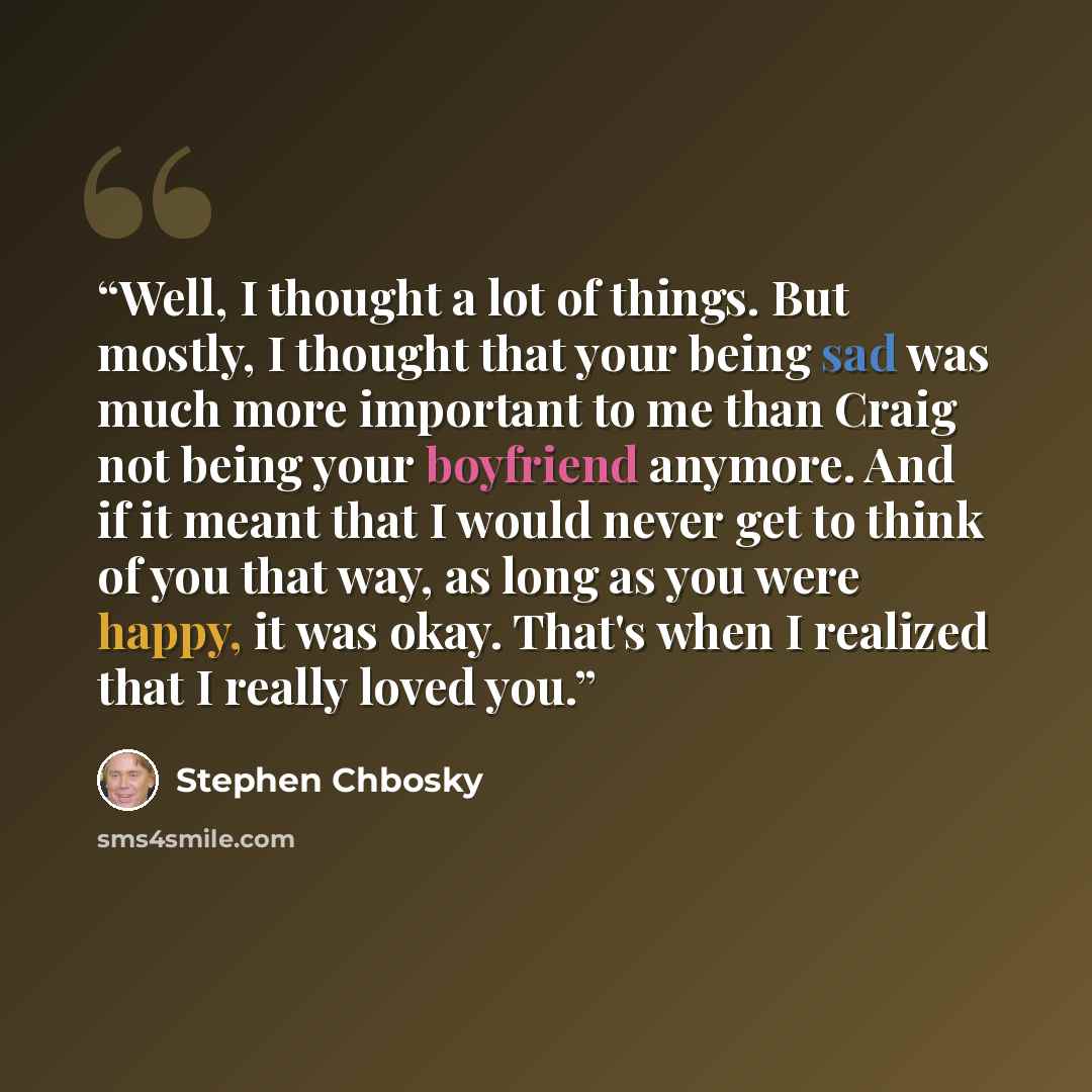 “Well, I thought a lot of things. But mostly, I thought that your being sad was much more important to me than Craig not being your boyfriend anymore. And if it meant that I would never get to think of you that way, as long as you were happy, it was okay. That's when I realized that I really loved…” quote by Stephen Chbosky