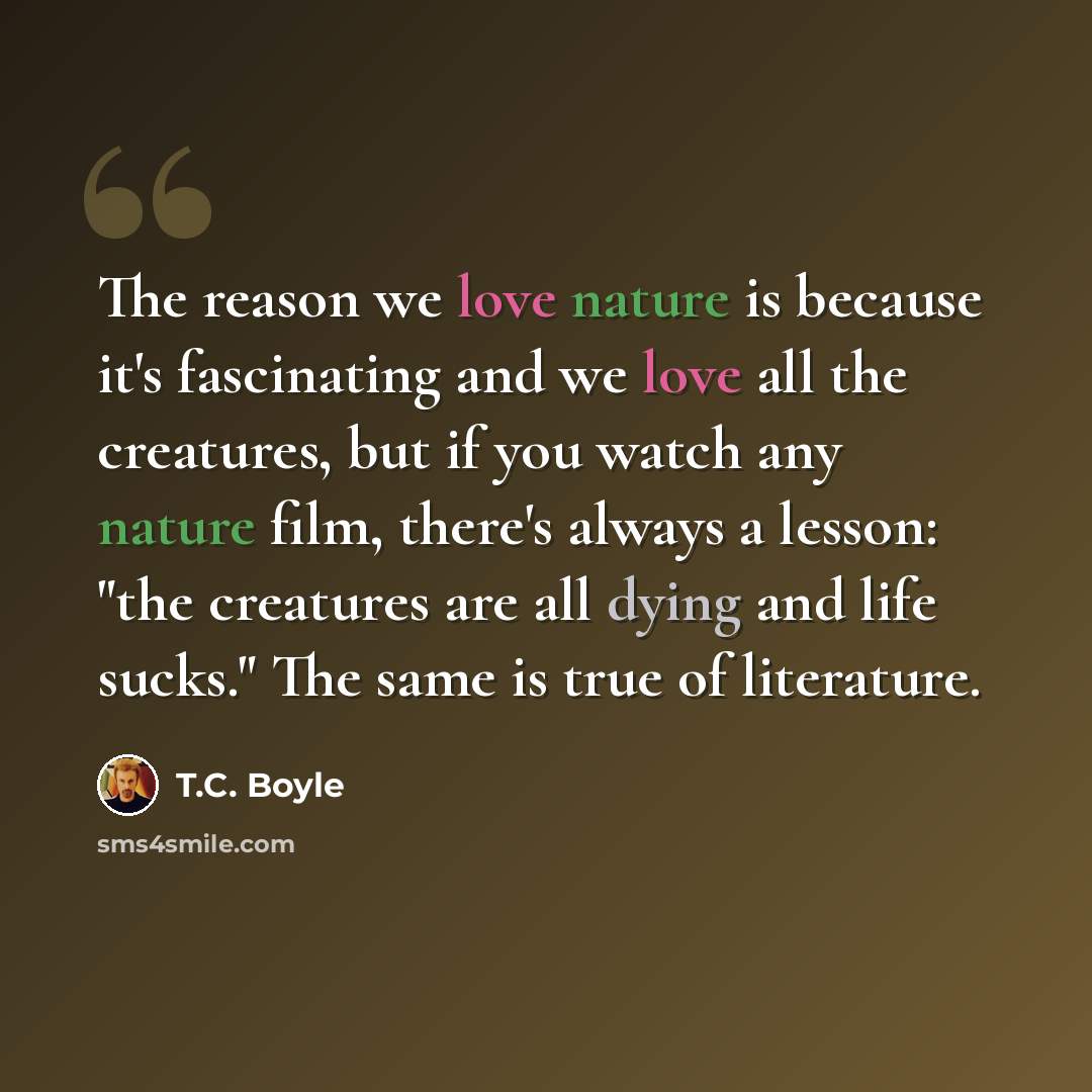 “The reason we love nature is because it's fascinating and we love all the creatures, but if you watch any nature film, there's always a lesson: "the creatures are all dying and life sucks." The same is true of literature.” quote by T.C. Boyle