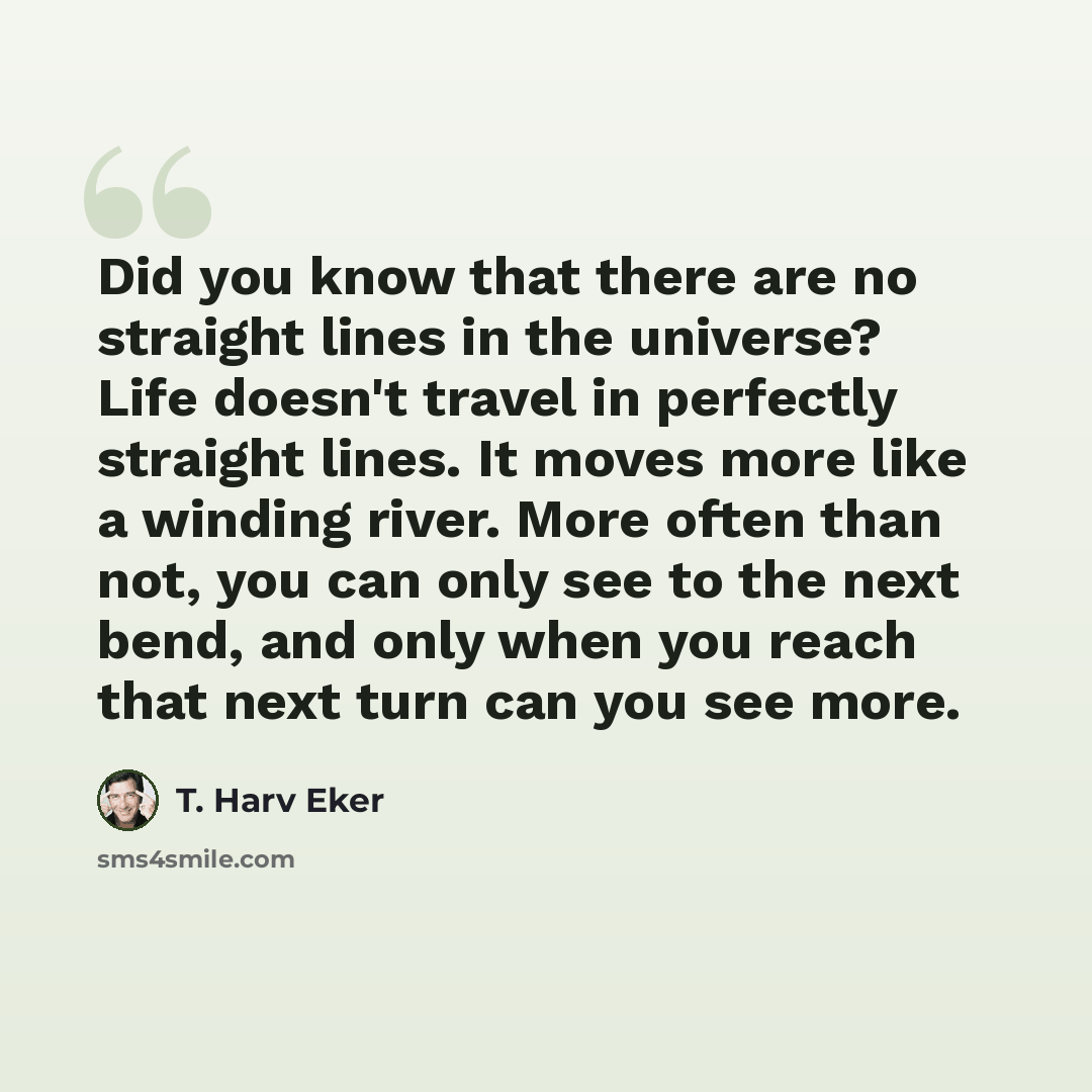 “Did you know that there are no straight lines in the universe? Life doesn't travel in perfectly straight lines. It moves more like a winding river. More often than not, you can only see to the next bend, and only when you reach that next turn can you see more.” quote by T. Harv Eker