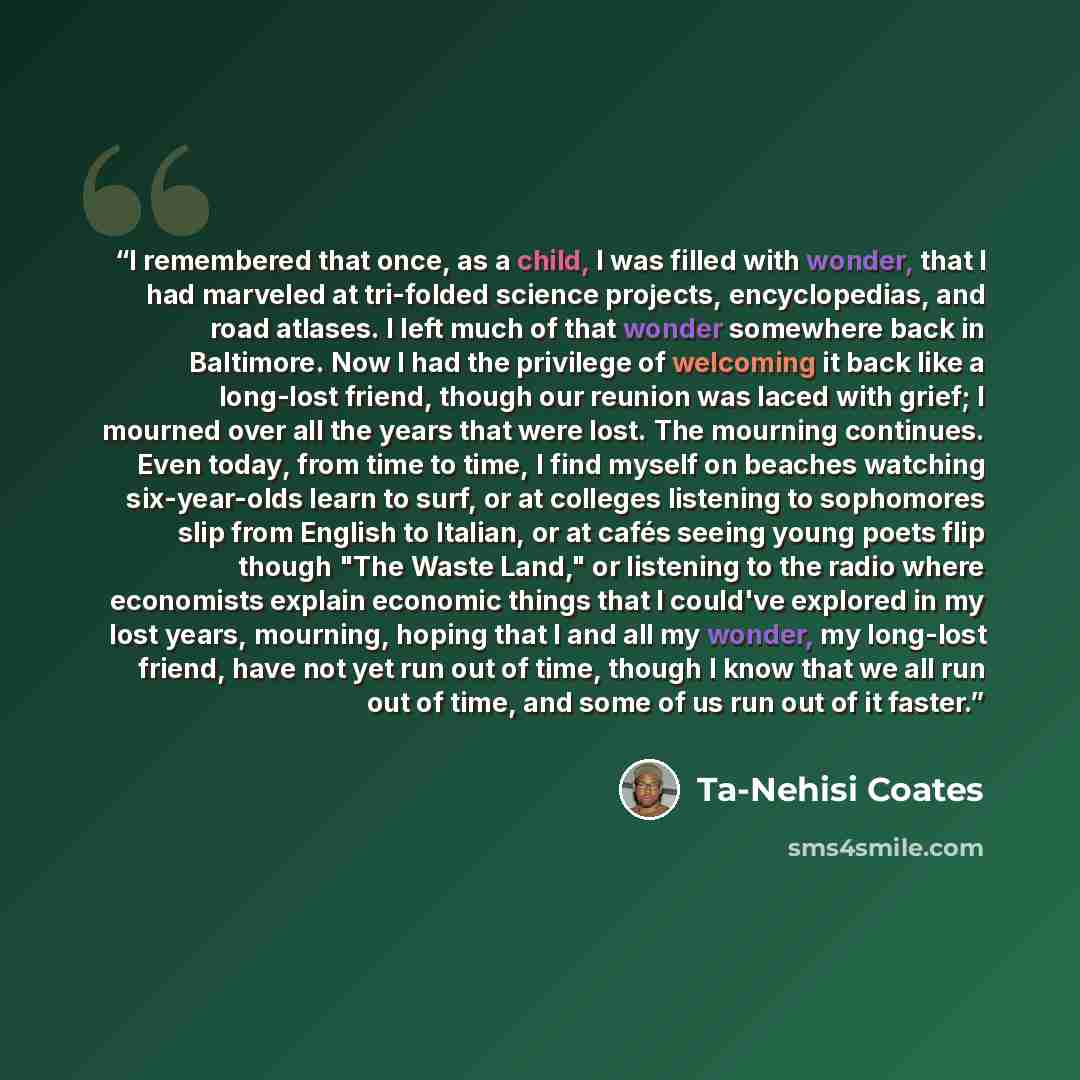 “I remembered that once, as a child, I was filled with wonder, that I had marveled at tri-folded science projects, encyclopedias, and road atlases. I left much of that wonder somewhere back in Baltimore. Now I had the privilege of welcoming it back like a long-lost friend, though our reunion was…” quote by Ta-Nehisi Coates