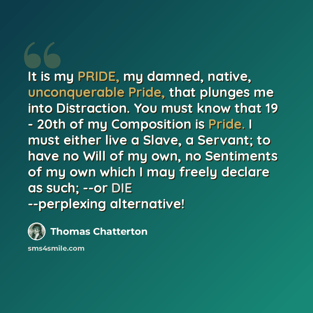 “It is my PRIDE, my damned, native, unconquerable Pride, that plunges me into Distraction. You must know that 19 - 20th of my Composition is Pride. I must either live a Slave, a Servant; to have no Will of my own, no Sentiments of my own which I may freely declare as such; --or DIE --perplexing…” quote by Thomas Chatterton