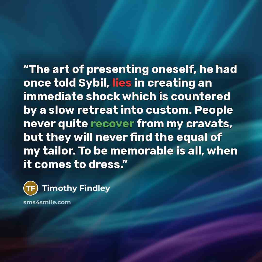 “The art of presenting oneself, he had once told Sybil, lies in creating an immediate shock which is countered by a slow retreat into custom. People never quite recover from my cravats, but they will never find the equal of my tailor. To be memorable is all, when it comes to dress.” quote by Timothy Findley