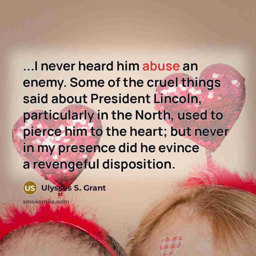 “...I never heard him abuse an enemy. Some of the cruel things said about President Lincoln, particularly in the North, used to pierce him to the heart; but never in my presence did he evince a revengeful disposition.” quote by Ulysses S. Grant