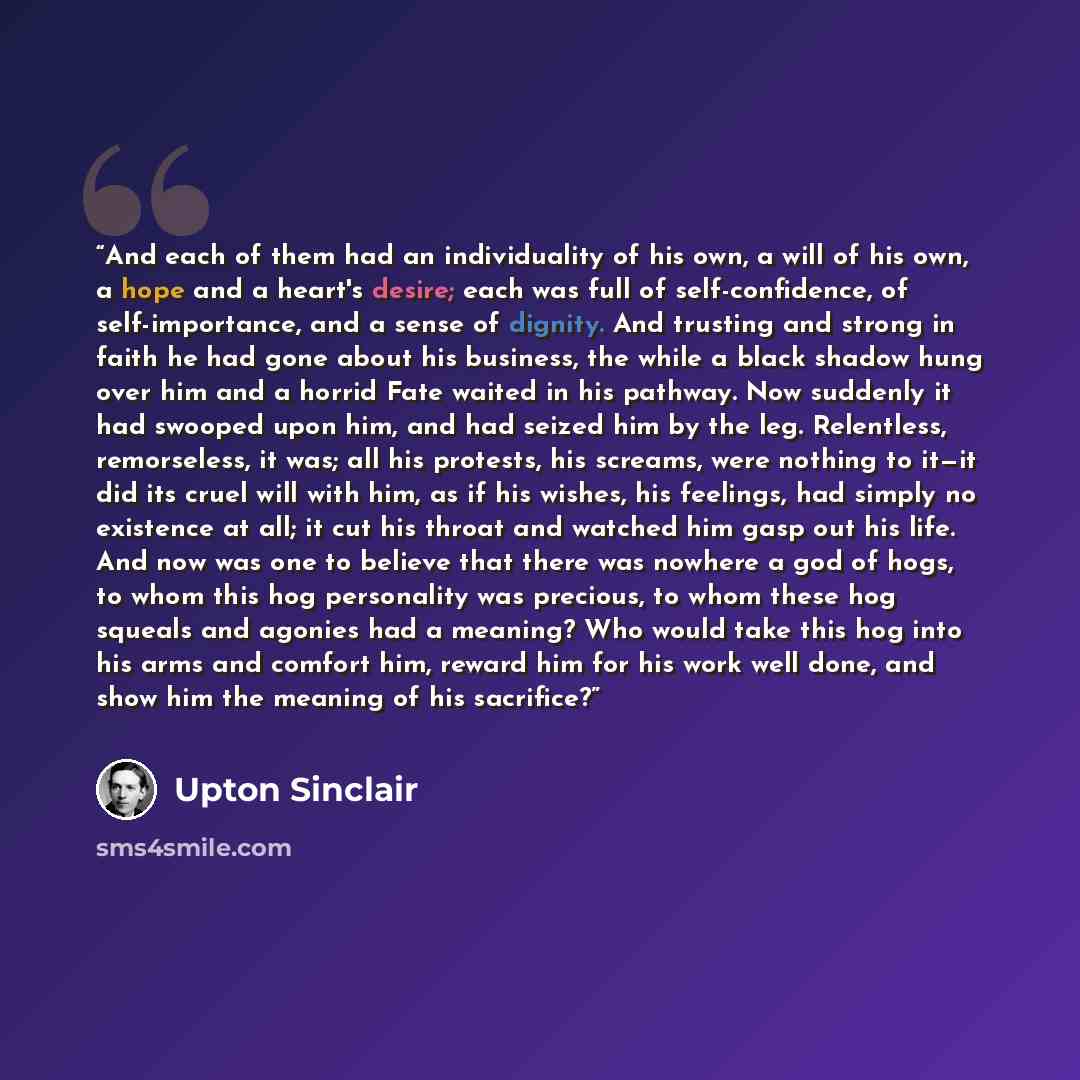 “And each of them had an individuality of his own, a will of his own, a hope and a heart's desire; each was full of self-confidence, of self-importance, and a sense of dignity. And trusting and strong in faith he had gone about his business, the while a black shadow hung over him and a horrid Fate…” quote by Upton Sinclair